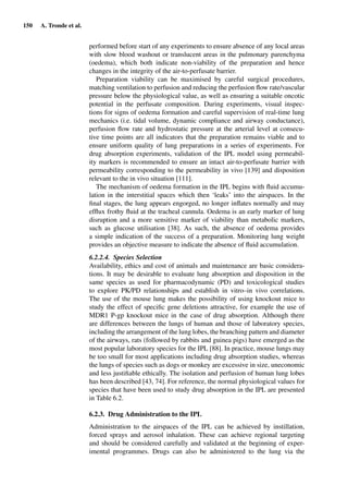 150 A. Tronde et al.
performed before start of any experiments to ensure absence of any local areas
with slow blood washout or translucent areas in the pulmonary parenchyma
(oedema), which both indicate non-viability of the preparation and hence
changes in the integrity of the air-to-perfusate barrier.
Preparation viability can be maximised by careful surgical procedures,
matching ventilation to perfusion and reducing the perfusion ﬂow rate/vascular
pressure below the physiological value, as well as ensuring a suitable oncotic
potential in the perfusate composition. During experiments, visual inspec-
tions for signs of oedema formation and careful supervision of real-time lung
mechanics (i.e. tidal volume, dynamic compliance and airway conductance),
perfusion ﬂow rate and hydrostatic pressure at the arterial level at consecu-
tive time points are all indicators that the preparation remains viable and to
ensure uniform quality of lung preparations in a series of experiments. For
drug absorption experiments, validation of the IPL model using permeabil-
ity markers is recommended to ensure an intact air-to-perfusate barrier with
permeability corresponding to the permeability in vivo [139] and disposition
relevant to the in vivo situation [111].
The mechanism of oedema formation in the IPL begins with ﬂuid accumu-
lation in the interstitial spaces which then ‘leaks’ into the airspaces. In the
ﬁnal stages, the lung appears engorged, no longer inﬂates normally and may
efﬂux frothy ﬂuid at the tracheal cannula. Oedema is an early marker of lung
disruption and a more sensitive marker of viability than metabolic markers,
such as glucose utilisation [38]. As such, the absence of oedema provides
a simple indication of the success of a preparation. Monitoring lung weight
provides an objective measure to indicate the absence of ﬂuid accumulation.
6.2.2.4. Species Selection
Availability, ethics and cost of animals and maintenance are basic considera-
tions. It may be desirable to evaluate lung absorption and disposition in the
same species as used for pharmacodynamic (PD) and toxicological studies
to explore PK/PD relationships and establish in vitro–in vivo correlations.
The use of the mouse lung makes the possibility of using knockout mice to
study the effect of speciﬁc gene deletions attractive, for example the use of
MDR1 P-gp knockout mice in the case of drug absorption. Although there
are differences between the lungs of human and those of laboratory species,
including the arrangement of the lung lobes, the branching pattern and diameter
of the airways, rats (followed by rabbits and guinea pigs) have emerged as the
most popular laboratory species for the IPL [88]. In practice, mouse lungs may
be too small for most applications including drug absorption studies, whereas
the lungs of species such as dogs or monkey are excessive in size, uneconomic
and less justiﬁable ethically. The isolation and perfusion of human lung lobes
has been described [43, 74]. For reference, the normal physiological values for
species that have been used to study drug absorption in the IPL are presented
in Table 6.2.
6.2.3. Drug Administration to the IPL
Administration to the airspaces of the IPL can be achieved by instillation,
forced sprays and aerosol inhalation. These can achieve regional targeting
and should be considered carefully and validated at the beginning of exper-
imental programmes. Drugs can also be administered to the lung via the
 