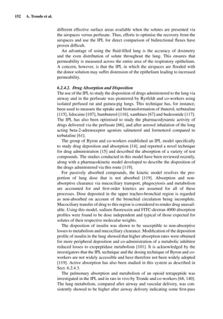 152 A. Tronde et al.
different effective surface areas available when the solutes are presented via
the airspaces versus perfusate. Thus, efforts to optimise the recovery from the
airspaces and use the IPL for direct comparison of bidirectional ﬂuxes have
proven difﬁcult.
An advantage of using the ﬂuid-ﬁlled lung is the accuracy of dosimetry
and the even distribution of solute throughout the lung. This ensures that
permeability is measured across the entire area of the respiratory epithelium.
A concern, however, is that the IPL in which the airspaces are ﬂooded with
the donor solution may suffer distension of the epithelium leading to increased
permeability.
6.2.4.2. Drug Absorption and Disposition
The use of the IPL to study the disposition of drugs administered to the lung via
airway and in the perfusate was pioneered by Ryrfeldt and co-workers using
isolated perfused rat and guinea-pig lungs. This technique has, for instance,
been used to measure the uptake and biotransformation of ibuterol, terbutaline
[115], lidocaine [107], bambuterol [116], xanthines [67] and budesonide [117].
The IPL has also been optimised to study the pharmacodynamic activity of
drugs delivered via the perfusate [66], and after aerosol inhalation of the long
acting beta-2-adrenoceptor agonists salmeterol and formoterol compared to
terbutaline [61].
The group of Byron and co-workers established an IPL model speciﬁcally
to study drug deposition and absorption [14], and reported a novel technique
for drug administration [15] and described the absorption of a variety of test
compounds. The studies conducted in this model have been reviewed recently,
along with a pharmacokinetic model developed to describe the disposition of
the drugs administered via this route [119].
For passively absorbed compounds, the kinetic model resolves the pro-
portion of lung dose that is not absorbed [119]. Absorption and non-
absorptive clearance via mucociliary transport, phagocytosis and metabolism
are accounted for and ﬁrst-order kinetics are assumed for all of these
processes. Dose deposited in the upper tracheo-bronchial region is regarded
as non-absorbed on account of the bronchial circulation being incomplete.
Mucociliary transfer of drug to this region is considered to render drug unavail-
able. Using this model, sodium ﬂuorescein and FITC-dextran 4000 absorption
proﬁles were found to be dose independent and typical of those expected for
solutes of their respective molecular weights.
The disposition of insulin was shown to be susceptible to non-absorptive
losses to metabolism and mucociliary clearance. Modiﬁcation of the deposition
proﬁle of insulin in the lung showed that higher absorption rates were obtained
for more peripheral deposition and co-administration of a metabolic inhibitor
reduced losses to exopeptidase metabolism [101]. It is acknowledged by the
investigators that the IPL technique and the dosing technique of Byron and co-
workers are not widely accessible and have therefore not been widely adopted
[119]. Active absorption has also been studied in this system as described in
Sect. 6.2.4.3.
The pulmonary absorption and metabolism of an opioid tetrapeptide was
investigated in the IPL and in rats in vivo by Tronde and co-workers [68, 140].
The lung metabolism, compared after airway and vascular delivery, was con-
sistently showed to be higher after airway delivery indicating some ﬁrst-pass
 