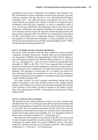 Chapter 6 The Isolated Perfused Lung for Drug Absorption Studies 153
metabolism in the airways. Furthermore, the metabolic ratio obtained in the
IPL (%metabolite/% parent compound, recovered in the perfusate) was quan-
titatively consistent with that observed in vivo (AUCmetabolite/AUCparent
compound; AUC – area under the plasma concentration time curve). These
results illustrate an example of the validity of the IPL to investigate ﬁrst-pass
metabolism in the lung from a qualitative as well as a quantitative point of
view. The ﬁrst-pass metabolism after pulmonary delivery was, however, low
compared to oral delivery and a high bioavailability was obtained. In total, the
air-to-perfusate transfer of nine low molecular weight and physicochemically
diverse drug compounds (Mw 225–430 Da) was systematically measured in
this IPL system (Figure 6.4) to evaluate the inﬂuence of drug physicochem-
ical properties on the pulmonary absorption. A strong correlation was found
between the drug absorption rate in the IPL and the lipophilicity, PSA, %PSA,
and the hydrogen bonding potential [139].
6.2.4.3. Evaluation of Active Transport Mechanisms
The kinetic model described above has been adapted for actively absorbed
compounds including ﬂuorescently labelled poly-α,β-[N(2-hydroxyethyl)-
D,L-aspartamide (F-PHEA) and immunoglobulin G (IgG) [120] by adding an
active absorption component with Michaelis-Menton kinetics (i.e. maximum
rate, Vmax and afﬁnity, Km). This was used to explain the unexpectedly rapid
absorption of PHEA in the IPL [118]. It was suggested that the transport
mechanism involved a transcytotic mechanism on the basis of observations at
lower temperature (25◦C compared to 37◦C) and in the presence of transcytosis
inhibitors. The absorption of human IgG (0.3–2.5 mg/ml) was found to be
slow (maximum 80 ng/h) and saturable by an excess of rat IgG, indicating a
competitive transport process thought to be neonatal constant region fragment
receptor (rFcRn) mediated [120].
Less direct evidence for active transport mechanisms includes the high
degree of absorption of the P-gp substrate losartan in the isolated perfused
rat lung, which indicated an absence of any absorption-retarding effect of P-gp
[139]. Evidence to the contrary includes an increase in the uptake of idaru-
bicin when administered to the IPL via the perfusate in the presence of P-gp
inhibitors [70].
6.2.4.4. In Vitro–in Vivo Correlation
The potential for the isolated perfused rat lung to be used to predict drug
absorption from the in vivo rat lung has been demonstrated by the relationship
between the absorption of compounds in the IPL and absorption from the lung
in vivo [142]. The air-to-perfusate absorption half-life of ﬁve low molecular
weight physicochemically diverse drugs was measured in this system and was
found to be linearly related to the logarithm of in vivo absorption half-life in
the rat, with a correlation coefﬁcient of r = 0.96 (Figure 6.5).
The solutes for which transport was evaluated in the IPL were also assayed
for their transport in epithelial cell culture models. Permeability in the Caco-
2 intestinal cell culture model [141] and the 16HBE14o- airway cell culture
model [81] correlated with the rate of absorption in the IPL, with correlation
coefﬁcients of r = 0.96 and r2 = 0.78 respectively.
 