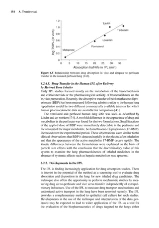154 A. Tronde et al.
0 5
1.2
1.0
0.8
0.6
0.4
0.2
0
Metoprolol
Formoterol
Losartan
Terbutalin
TArPP
10
Absorption half-life in IPL (min)
15 20 25 30 35
logT50%(invivo)
Figure 6.5 Relationship between drug absorption in vivo and airspace to perfusate
transfer in the isolated perfused lung [142].
6.2.4.5. Drug Transfer in the Human IPL after Delivery
by Metered Dose Inhaler
Early IPL studies focused mostly on the metabolism of the bronchodilators
and corticosteroids or the pharmacological activity of bronchodilators on the
ex vivo preparation. Recently, the absorptive transfer of beclomethasone dipro-
prionate (BDP) has been measured following administration to the human lung
reperfusion model by two different commercially available inhalers for which
human pharmacokinetic data are available for comparison [43].
The ventilated and perfused human lung lobe was used as described by
Linder and co-workers [74]. A twofold difference in the appearance of drug and
metabolites in the perfusate was found for the two formulations. Small fractions
of the applied dose of BDP were immediately detectable in the perfusate and
the amount of the major metabolite, beclomethasone-17-propionate (17-BMP),
increased over the experimental period. These observations were similar to the
clinical observations that BDP is detected rapidly in the plasma after inhalation
and that the appearance of the active metabolite 17-BMP occurs rapidly. The
kinetic differences between the formulations were explained on the basis of
particle size effects with the conclusion that the discriminatory value of this
system to examine the lung pharmacokinetics of inhaled medicines in the
absence of systemic effects such as hepatic metabolism was apparent.
6.2.5. Developments in the IPL
The IPL is ﬁnding increasingly application for drug absorption studies. There
is interest in the potential of the method as a screening tool to evaluate drug
absorption and disposition in the lung for new inhaled drug candidates. The
technique also offers the opportunity to perform mechanistic studies by mea-
suring drug air-to-perfusate and vice versa transfer independently of extrapul-
monary inﬂuences. Use of the IPL to measure drug transport mechanisms and
understand active transport in the lung have been reported recently. The IPL
provides a complementary method to epithelial cell culture for such studies.
Developments in the use of the technique and interpretation of the data gen-
erated may be expected to lead to wider application of the IPL as a tool for
the evaluation of the biopharmaceutics of drugs targeted to the lungs either
 