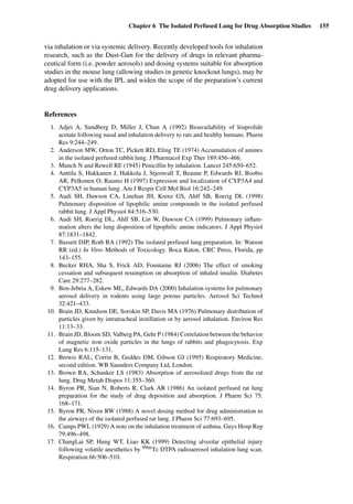 Chapter 6 The Isolated Perfused Lung for Drug Absorption Studies 155
via inhalation or via systemic delivery. Recently developed tools for inhalation
research, such as the Dust-Gun for the delivery of drugs in relevant pharma-
ceutical form (i.e. powder aerosols) and dosing systems suitable for absorption
studies in the mouse lung (allowing studies in genetic knockout lungs), may be
adopted for use with the IPL and widen the scope of the preparation’s current
drug delivery applications.
References
1. Adjei A, Sundberg D, Miller J, Chun A (1992) Bioavailability of leuprolide
acetate following nasal and inhalation delivery to rats and healthy humans. Pharm
Res 9:244–249.
2. Anderson MW, Orton TC, Pickett RD, Eling TE (1974) Accumulation of amines
in the isolated perfused rabbit lung. J Pharmacol Exp Ther 189:456–466.
3. Munch N and Rewell RE (1945) Penicillin by inhalation. Lancet 245:650–652.
4. Anttila S, Hukkanen J, Hakkola J, Stjernvall T, Beaune P, Edwards RJ, Boobis
AR, Pelkonen O, Raunio H (1997) Expression and localization of CYP3A4 and
CYP3A5 in human lung. Am J Respir Cell Mol Biol 16:242–249.
5. Audi SH, Dawson CA, Linehan JH, Krenz GS, Ahlf SB, Roerig DL (1998)
Pulmonary disposition of lipophilic amine compounds in the isolated perfused
rabbit lung. J Appl Physiol 84:516–530.
6. Audi SH, Roerig DL, Ahlf SB, Lin W, Dawson CA (1999) Pulmonary inﬂam-
mation alters the lung disposition of lipophilic amine indicators. J Appl Physiol
87:1831–1842.
7. Bassett DJP, Roth RA (1992) The isolated perfused lung preparation. In: Watson
RR (ed.) In Vitro Methods of Toxicology. Boca Raton, CRC Press, Florida, pp
143–155.
8. Becker RHA, Sha S, Frick AD, Fountaine RJ (2006) The effect of smoking
cessation and subsequent resumption on absorption of inhaled insulin. Diabetes
Care 29:277–282.
9. Ben-Jebria A, Eskew ML, Edwards DA (2000) Inhalation systems for pulmonary
aerosol delivery in rodents using large porous particles. Aerosol Sci Technol
32:421–433.
10. Brain JD, Knudson DE, Sorokin SP, Davis MA (1976) Pulmonary distribution of
particles given by intratracheal instillation or by aerosol inhalation. Environ Res
11:13–33.
11. Brain JD, Bloom SD, Valberg PA, Gehr P (1984) Correlation between the behavior
of magnetic iron oxide particles in the lungs of rabbits and phagocytosis. Exp
Lung Res 6:115–131.
12. Brewis RAL, Corrin B, Geddes DM, Gibson GJ (1995) Respiratory Medicine,
second edition. WB Saunders Company Ltd, London.
13. Brown RA, Schanker LS (1983) Absorption of aerosolized drugs from the rat
lung. Drug Metab Dispos 11:355–360.
14. Byron PR, Sian N, Roberts R, Clark AR (1986) An isolated perfused rat lung
preparation for the study of drug deposition and absorption. J Pharm Sci 75:
168–171.
15. Byron PR, Niven RW (1988) A novel dosing method for drug administration to
the airways of the isolated perfused rat lung. J Pharm Sci 77:693–695.
16. Camps PWL (1929) A note on the inhalation treatment of asthma. Guys Hosp Rep
79:496–498.
17. ChangLai SP, Hung WT, Liao KK (1999) Detecting alveolar epithelial injury
following volatile anesthetics by 99mTc DTPA radioaerosol inhalation lung scan.
Respiration 66:506–510.
 