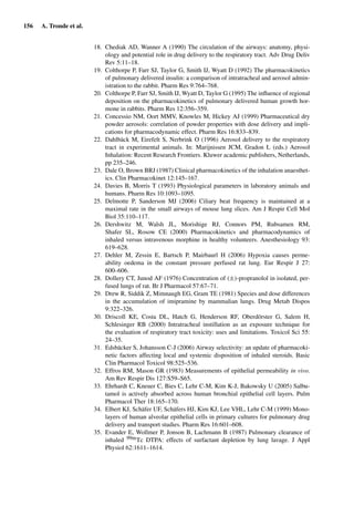 156 A. Tronde et al.
18. Chediak AD, Wanner A (1990) The circulation of the airways: anatomy, physi-
ology and potential role in drug delivery to the respiratory tract. Adv Drug Deliv
Rev 5:11–18.
19. Colthorpe P, Farr SJ, Taylor G, Smith IJ, Wyatt D (1992) The pharmacokinetics
of pulmonary delivered insulin: a comparison of intratracheal and aerosol admin-
istration to the rabbit. Pharm Res 9:764–768.
20. Colthorpe P, Farr SJ, Smith IJ, Wyatt D, Taylor G (1995) The inﬂuence of regional
deposition on the pharmacokinetics of pulmonary delivered human growth hor-
mone in rabbits. Pharm Res 12:356–359.
21. Concessio NM, Oort MMV, Knowles M, Hickey AJ (1999) Pharmaceutical dry
powder aerosols: correlation of powder properties with dose delivery and impli-
cations for pharmacodynamic effect. Pharm Res 16:833–839.
22. Dahlbäck M, Eirefelt S, Nerbrink O (1996) Aerosol delivery to the respiratory
tract in experimental animals. In: Marijnissen JCM, Gradon L (eds.) Aerosol
Inhalation: Recent Research Frontiers. Kluwer academic publishers, Netherlands,
pp 235–246.
23. Dale O, Brown BRJ (1987) Clinical pharmacokinetics of the inhalation anaesthet-
ics. Clin Pharmacokinet 12:145–167.
24. Davies B, Morris T (1993) Physiological parameters in laboratory animals and
humans. Pharm Res 10:1093–1095.
25. Delmotte P, Sanderson MJ (2006) Ciliary beat frequency is maintained at a
maximal rate in the small airways of mouse lung slices. Am J Respir Cell Mol
Biol 35:110–117.
26. Dershwitz M, Walsh JL, Morishige RJ, Connors PM, Rubsamen RM,
Shafer SL, Rosow CE (2000) Pharmacokinetics and pharmacodynamics of
inhaled versus intravenous morphine in healthy volunteers. Anesthesiology 93:
619–628.
27. Dehler M, Zessin E, Bartsch P, Mairbaurl H (2006) Hypoxia causes perme-
ability oedema in the constant pressure perfused rat lung. Eur Respir J 27:
600–606.
28. Dollery CT, Junod AF (1976) Concentration of (±)-propranolol in isolated, per-
fused lungs of rat. Br J Pharmacol 57:67–71.
29. Drew R, Siddik Z, Mimnaugh EG, Gram TE (1981) Species and dose differences
in the accumulation of imipramine by mammalian lungs. Drug Metab Dispos
9:322–326.
30. Driscoll KE, Costa DL, Hatch G, Henderson RF, Oberdörster G, Salem H,
Schlesinger RB (2000) Intratracheal instillation as an exposure technique for
the evaluation of respiratory tract toxicity: uses and limitations. Toxicol Sci 55:
24–35.
31. Edsbäcker S, Johansson C-J (2006) Airway selectivity: an update of pharmacoki-
netic factors affecting local and systemic disposition of inhaled steroids. Basic
Clin Pharmacol Toxicol 98:525–536.
32. Effros RM, Mason GR (1983) Measurements of epithelial permeability in vivo.
Am Rev Respir Dis 127:S59–S65.
33. Ehrhardt C, Kneuer C, Bies C, Lehr C-M, Kim K-J, Bakowsky U (2005) Salbu-
tamol is actively absorbed across human bronchial epithelial cell layers. Pulm
Pharmacol Ther 18:165–170.
34. Elbert KJ, Schäfer UF, Schäfers HJ, Kim KJ, Lee VHL, Lehr C-M (1999) Mono-
layers of human alveolar epithelial cells in primary cultures for pulmonary drug
delivery and transport studies. Pharm Res 16:601–608.
35. Evander E, Wollmer P, Jonson B, Lachmann B (1987) Pulmonary clearance of
inhaled 99mTc DTPA: effects of surfactant depletion by lung lavage. J Appl
Physiol 62:1611–1614.
 