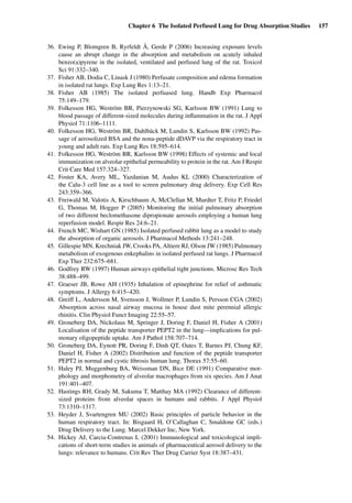 Chapter 6 The Isolated Perfused Lung for Drug Absorption Studies 157
36. Ewing P, Blomgren B, Ryrfeldt Å, Gerde P (2006) Increasing exposure levels
cause an abrupt change in the absorption and metabolism on acutely inhaled
benzo(a)pyrene in the isolated, ventilated and perfused lung of the rat. Toxicol
Sci 91:332–340.
37. Fisher AB, Dodia C, Linask J (1980) Perfusate composition and edema formation
in isolated rat lungs. Exp Lung Res 1:13–21.
38. Fisher AB (1985) The isolated perfuased lung. Handb Exp Pharmacol
75:149–179.
39. Folkesson HG, Weström BR, Pierzynowski SG, Karlsson BW (1991) Lung to
blood passage of different-sized molecules during inﬂammation in the rat. J Appl
Physiol 71:1106–1111.
40. Folkesson HG, Weström BR, Dahlbäck M, Lundin S, Karlsson BW (1992) Pas-
sage of aerosolized BSA and the nona-peptide dDAVP via the respiratory tract in
young and adult rats. Exp Lung Res 18:595–614.
41. Folkesson HG, Weström BR, Karlsson BW (1998) Effects of systemic and local
immunization on alveolar epithelial permeability to protein in the rat. Am J Respir
Crit Care Med 157:324–327.
42. Foster KA, Avery ML, Yazdanian M, Audus KL (2000) Characterization of
the Calu-3 cell line as a tool to screen pulmonary drug delivery. Exp Cell Res
243:359–366.
43. Freiwald M, Valotis A, Kirschbaum A, McClellan M, Murdter T, Fritz P, Friedel
G, Thomas M, Hogger P (2005) Monitoring the initial pulmonary absorption
of two different beclomethasone dipropionate aerosols employing a human lung
reperfusion model. Respir Res 24:6–21.
44. French MC, Wishart GN (1985) Isolated perfused rabbit lung as a model to study
the absorption of organic aerosols. J Pharmacol Methods 13:241–248.
45. Gillespie MN, Krechniak JW, Crooks PA, Altiere RJ, Olson JW (1985) Pulmonary
metabolism of exogenous enkephalins in isolated perfused rat lungs. J Pharmacol
Exp Ther 232:675–681.
46. Godfrey RW (1997) Human airways epithelial tight junctions. Microsc Res Tech
38:488–499.
47. Graeser JB, Rowe AH (1935) Inhalation of epinephrine for relief of asthmatic
symptoms. J Allergy 6:415–420.
48. Greiff L, Andersson M, Svensson J, Wollmer P, Lundin S, Persson CGA (2002)
Absorption across nasal airway mucosa in house dust mite perennial allergic
rhinitis. Clin Physiol Funct Imaging 22:55–57.
49. Groneberg DA, Nickolaus M, Springer J, Doring F, Daniel H, Fisher A (2001)
Localisation of the peptide transporter PEPT2 in the lung—implications for pul-
monary oligopeptide uptake. Am J Pathol 158:707–714.
50. Groneberg DA, Eynott PR, Doring F, Dinh QT, Oates T, Barnes PJ, Chung KF,
Daniel H, Fisher A (2002) Distribution and function of the peptide transporter
PEPT2 in normal and cystic ﬁbrosis human lung. Thorax 57:55–60.
51. Haley PJ, Muggenburg BA, Weissman DN, Bice DE (1991) Comparative mor-
phology and morphometry of alveolar macrophages from six species. Am J Anat
191:401–407.
52. Hastings RH, Grady M, Sakuma T, Matthay MA (1992) Clearance of different-
sized proteins from alveolar spaces in humans and rabbits. J Appl Physiol
73:1310–1317.
53. Heyder J, Svartengren MU (2002) Basic principles of particle behavior in the
human respiratory tract. In: Bisgaard H, O’Callaghan C, Smaldone GC (eds.)
Drug Delivery to the Lung. Marcel Dekker Inc, New York.
54. Hickey AJ, Carcia-Contrenas L (2001) Immunological and toxicological impli-
cations of short-term studies in animals of pharmaceutical aerosol delivery to the
lungs: relevance to humans. Crit Rev Ther Drug Carrier Syst 18:387–431.
 