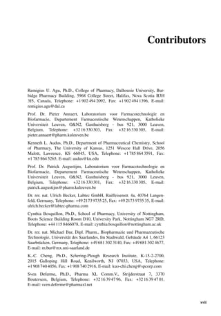 Contributors
Remigius U. Agu, Ph.D., College of Pharmacy, Dalhousie University, Bur-
bidge Pharmacy Building, 5968 College Street, Halifax, Nova Scotia B3H
3J5, Canada, Telephone: +1 902 494 2092, Fax: +1 902 494 1396, E-mail:
remigius.agu@dal.ca
Prof. Dr. Pieter Annaert, Laboratorium voor Farmacotechnologie en
Biofarmacie, Departement Farmaceutische Wetenschappen, Katholieke
Universiteit Leuven, O&N2, Gasthuisberg - bus 921, 3000 Leuven,
Belgium, Telephone: +32 16 330 303, Fax: +32 16 330 305, E-mail:
pieter.annaert@pharm.kuleuven.be
Kenneth L. Audus, Ph.D., Department of Pharmaceutical Chemistry, School
of Pharmacy, The University of Kansas, 1251 Wescoe Hall Drive, 2056
Malott, Lawrence, KS 66045, USA, Telephone: +1 785 864 3591, Fax:
+1 785 864 5265, E-mail: audus@ku.edu
Prof. Dr. Patrick Augustijns, Laboratorium voor Farmacotechnologie en
Biofarmacie, Departement Farmaceutische Wetenschappen, Katholieke
Universiteit Leuven, O&N2, Gasthuisberg - bus 921, 3000 Leuven,
Belgium, Telephone: +32 16 330 301, Fax: +32 16 330 305, E-mail:
patrick.augustijns@pharm.kuleuven.be
Dr. rer. nat. Ulrich Becker, Labtec GmbH, Raiffeisenstr. 4a, 40764 Langen-
feld, Germany, Telephone: +49 2173 9735 25, Fax: +49 2173 9735 35, E-mail:
ulrich.becker@labtec-pharma.com
Cynthia Bosquillon, Ph.D., School of Pharmacy, University of Nottingham,
Boots Science Building Room D10, University Park, Nottingham NG7 2RD,
Telephone: +44 115 8466078, E-mail: cynthia.bosquillon@nottingham.ac.uk
Dr. rer. nat. Michael Bur, Dipl. Pharm., Biopharmazie und Pharmazeutische
Technologie, Universität des Saarlandes, Im Stadtwald, Gebäude A4 1, 66123
Saarbrücken, Germany, Telephone: +49 681 302 3140, Fax: +49 681 302 4677,
E-mail: m.bur@mx.uni-saarland.de
K.-C. Cheng, Ph.D., Schering-Plough Research Institute, K-15-2-2700,
2015 Galloping Hill Road, Kenilworth, NJ 07033, USA, Telephone:
+1 908 740 4056, Fax: +1 908 740 2916, E-mail: kuo-chi.cheng@spcorp.com
Sven Deferme, Ph.D., Pharma XL Comm.V., Strijderstraat 7, 3370
Boutersem, Belgium, Telephone: +32 16 39 47 96, Fax: +32 16 39 47 01,
E-mail: sven.deferme@pharmaxl.net
xvii
 