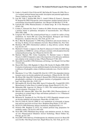 Chapter 6 The Isolated Perfused Lung for Drug Absorption Studies 159
74. Linder A, Friedel G, Fritz P, Kivistö KT, McClellan M, Toomes H (1996) The ex-
vivo isolated, perfused human lung model: description and potential applications.
Thorac Cardiovasc Surg 44:140–146.
75. Lips KS, Volk C, Schmitt BM, Pfeil U, Arndt P, Miska D, Ermert L, Kummer
W, Koepsell H (2005) Polyspeciﬁc cation transporters mediate luminal release of
acetylcholine from bronchial epithelium. Am J Respir Cell Mol Biol 33:79–88.
76. Lipworth BJ (1996) Pharmacokinetics of inhaled drugs. Br J Clin Pharmacol
42:697–705.
77. Lombry C, Edwards DA, Preat V, Vanbever R (2004) Alveolar macrophages are
a primary barrier to pulmonary absorption of macromolecules. Am J Physiol
286:L1002–1008.
78. Longmore WJ (1982) The isolated perfused lung as a model for studies of lung
metabolism. In: Farrel PM (ed.) Lung Development: Biological and Clinical
Perspectives. Academic Press Inc, New York, pp 101–110.
79. Ma J, Bhat M, Rojanasakul Y (1996) Drug metabolism and enzyme kinetics in
the lung. In: Hickey AJ (ed.) Inhalation Aerosols. Marcel Dekker Inc, New York.
80. MacIntyre NR (2001) Intratracheal catheters as drug delivery systems. Respir
Care 46:193–197.
81. Manford F, Tronde A, Jeppson A-B, Patel N, Johansson F, Forbes B (2005) Drug
permeability in 16HBE14o- airway cell layers correlates with absorption from the
isolated perfused rat lung. Eur J Pharm Sci 26:414–420.
82. Martinéz Martinéz MS, Colino Gandarillas CI, Martinéz Lanao J, Sánchez
Navarro A (2005) Comparative study of the disposition of levoﬂoxacin, netilmicin
and cefepime in the isolated rat lung. J Pharm Pharmacol 57:861–867.
83. Mason RJ, Crystal RG (1998) Pulmonary cell biology. Am J Respir Crit Care Med
157:S72–S81.
84. Mason GR, Peters AM, Bagdades E, Myers MJ, Snooks D, Hughes JMB (2001)
Evaluation of pulmonary alveolar epithelial integrity by the detection of restriction
to diffusion of hydrophilic solutes of different molecular sizes. Clin Sci 100:231–
236.
85. Matsukawa Y, Lee VHL, Crandall ED, Kim K-J (1997) Size-dependent dextran
transport across rat alveolar epithelial cell monolayers. J Pharm Sci 86: 305–309.
86. McAllister SM, Alpar HO, Teitelbaum Z, Bennett DB (1996) Do interactions with
phospholipids contribute to the prolonged retention of polypeptides within the
lung? Adv Drug Deliv Rev 19:89–110.
87. McLaughlin GE, Kim KJ, Berg MM, Agoris P, Lubman RL, Crandall ED (1993)
Measurement of solute ﬂuxes in isolated rat lungs. Respir Physiol 91:321–334.
88. Mehendale HM, Angevine LS, Ohmiya Y (1981) The isolated perfused lung-A
critical evaluation. Toxicology 21:1–36.
89. Minchin RF, Johnston MR, Aiken MA, Boyd MR (1984) Pharmacokinetics of
doxorubicin in isolated lung of dogs and humans perfused in vivo. J Pharmacol
Exp Ther 229:193–198.
90. Morimoto K, Yamahara H, Lee VH, Kim K-J (1993) Dipeptide transport across
rat alveolar epithelial cell monolayers. Pharm Res 10:1668–1674.
91. Nave R, Fisher R, Zech K (2006) In vitro metabolism of ciclesonide in human
lung and liver precision-cut tissue slices. Biopharm Drug Dispos 27:197–207.
92. Nicod LP (1999) Pulmonary defence mechanisms. Respiration 66:2–11.
93. Niemeier RW, Bingham E (1972) An isolated perfused lung preparation for
metabolic studies. Life Sci II 11:807–820.
94. Niven RW (1992) Modulated drug therapy with inhalation aerosols. In: Hickey
AJ (ed.) Pharmaceutical Inhalation Aerosol Technology. Marcel Dekker Inc,
Chicago, pp 321–359.
95. Niven RW (1995) Delivery of biotherapeutics by inhalation aerosol. In: Bruck SD
(ed.) Crit Rev Ther Drug Carrier Syst. Begell House Inc, New York, pp 151–231.
 
