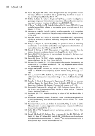 160 A. Tronde et al.
96. Niven RW, Byron PR (1988) Solute absorption from the airways of the isolated
rat lung. I. The use of absorption data to quantify drug dissolution or release in
the respiratory tract. Pharm Res 5:574–579.
97. Nyhlén K, Rippe B, Hultkvist-Bengtsson U (1997) An isolated blood-perfused
guinea-pig lung model for simultaneous registration of haemodunamic, microvas-
cular and respiratory variables. Acta Physiol Scand 159:293–302.
98. O’Byrne PM, Dolovich M, Dirks R, Roberts RS, Newhouse MT (1984) Lung
epithelial permeability: relation to non-speciﬁc airway responsiveness. J Appl
Physiol 57:77–84.
99. Okamoto H, Aoki M, Danjo K (2000) A novel apparatus for rat in vivo evalua-
tion of dry powder formulations for pulmonary administration. J Pharm Sci 89:
1028–1035.
100. Pang JA, Butland RJA, Brooks N, Cattell M, Geddes DM (1982) Impaired lung
uptake of propranolol in human pulmonary emphysema. Am Rev Respir Dis
125:194–198.
101. Pang Y, Sakagami M, Byron PR (2005) The pharmacokinetics of pulmonary
insulin in the in vitro isolated perfused rat lung: implications of metabolism and
regional deposition. Eur J Pharm Sci 25:369–378.
102. Patrick G, Stirling C (1977) Measurement of mucociliary clearance from the
trachea of conscious and anaesthetized rats. J Appl Physiol 42:451–455.
103. Patton JS (1996) Mechanisms of macromolecule absorption by the lungs. Adv
Drug Deliv Rev 19:3–36.
104. Patton JS, Byron PR (2007) Inhaling medicines: delivering drugs to the body
through the lungs. Nat Rev Drug Discov 6:67–74.
105. Persson CGA, Erjefält JS (1997) Airway epithelial restitution after shedding and
denudation. In: Crystal RG, West JB (eds.) The Lung. Lippincott-Raven Publish-
ers, Philadelphia, pp 2611–2627.
106. Plopper CG (1996) Structure and function of the lung. In: Jones TC, Dung-
worth DL, Mohr U (eds.) Respiratory System. Sprinter Verlag, Berlin, pp 135–
150.
107. Post C, Andersson RG, Ryrfeldt Å, Nilsson E (1978) Transport and binding
of lidocaine by lung slices and perfused lung of rats. Acta Pharm Toxicol 43:
156–163.
108. Puchelle E, Girod de Bentzmann S, Higenbottam T (1995) Airway secretion
and lung liquids. In: Brewis RAL, Corrin B, Geddes DM, Gibson GJ (eds.)
Respiratory Medicine. WB Saunders Company Ltd, London, pp 97–111.
109. Raeburn D, Underwood SL, Villamil ME (1992) Techniques for drug delivery to
the airways and the assessment of lung function in animal models. J Pharmacol
Toxicol Methods 27:143–149.
110. Redington AE (2001) Airway remodeling in asthma. CME Bull Respir Med 3:
37–40.
111. Reinoso RF, Sanchéz-Navarro A, Lanao JM (1999) Distribution of ciproﬂoxacin
in the isolated rat lung in the presence and absence of tissue oedema. Eur J Pharm
Sci 8:203–209.
112. Ressmeyer AR, Larsson AK, Vollmer E, Dahlen SE, Uhlig S, Martin C (2006)
Characterisation of guinea pig precision-cut lung slices: comparison with human
tissues. Eur Respir J 28:603–611.
113. Rubin BK (1996) Therapeutic aerosol and airway secretions. J Aerosol Med
9:123–130.
114. Russell KE, Read MS, Bellinger DA, Leitermann K, Rup BJ, McCarthy KP,
Keith JC, Khor SP, Schaub RG, Nicholls TC (2001) Intratracheal administra-
tion of recombinant human factor IX (BeneFix
TM
) achieves therapeutic levels in
hemophilia B dogs. Thromb Haemost 85:445–449.
 