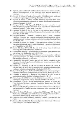 Chapter 6 The Isolated Perfused Lung for Drug Absorption Studies 161
115. Ryrfeldt Å, Nilsson E (1978) Uptake and biotransformation of ibuterol and terbu-
taline in isolated perfused rat and guinea pig lungs. Biochem Pharmacol 27:
301–305.
116. Ryrfeldt Å, Nilsson E, Tunek A, Svensson LA (1988) Bambuterol: uptake and
metabolism in guinea pig isolated lungs. Pharm Res 5:151–155.
117. Ryrfeldt Å, Persson G, Nilsson E (1989) Pulmonary disposition of the potent
glucocorticoid budesonide, evaluated in an isolated and perfused rat lung model.
Biochem Pharmacol 38:17–22.
118. Sakagami M, Byron PR, Rypacek F (2002) Biochemical evidence for transcy-
totic absorption of polyaspartamide from the rat lung: effects of temperature and
metabolic inhibitors. J Pharm Sci 91:1958–1968.
119. Sakagami M (2006) In vivo, in vitro and ex vivo models to assess pulmonary
absorption and disposition of inhaled therapeutics for systemic delivery. Adv Drug
Deliv Rev 58:1030–1060.
120. Sakagami M, Omidi Y, Campbell L, Kandalaft LE, Moris CJ, Barar J, Gumbleton
M (2006) Expression and transport functionality of FcRn within rat alveolar
epithelium: a study in primary cell culture and in the isolated perfused lung. Pharm
Res 23:270–279.
121. Salathé M, O’Riordan TG, Wanner A (1997) Mucociliary clearance. In: Crystal
RG, West JB (eds.) The Lung: Scientiﬁc Foundations. Lippincott-Raven Publish-
ers, Philadelphia, pp 2295–2308.
122. Samet JM, Cheng P-W (1994) The role of the airway mucus in pulmonary
toxicology. Environ Health Perspect 102:89–103.
123. Schanker LS, Burton JA (1976) Absorption of heparin and cyanocobalamin from
the rat lung. Proc Soc Exp Biol Med 152:377–380.
124. Schanker LS, Hemberger JA (1983) Relation between molecular weight and
pulmonary absorption rate of lipid-insoluble compounds in neonatal and adult
rats. Biochem Pharmacol 32:2599–2601.
125. Schanker LS, Mitchell EW, Brown RA, Jr (1986) Species comparison of drug
absorption from the lung after aerosol inhalation or intratracheal injection. Drug
Metab Dispos 14:79–88.
126. Scheffer GL, Pijnenborg ACLM, Smit EF, Müller M, Postma DS, Timens W,
van der Valk P, de Vries EGE, Scheper RJ (2002) Multidrug resistance related
molecules in human and murine lung. J Clin Pathol 55:332–339.
127. Schmekel B, Borgström L, Wollmer P (1991) Difference in pulmonary absorption
of inhaled terbutaline in healthy smokers and non-smokers. Thorax 46:225–228.
128. Schmekel B, Borgström L, Wollmer P (1992) Exercise increases the rate of
pulmonary absorption of inhaled terbutaline. Chest 101:742–745.
129. Schneeberger EE (1980) Heterogeneity of tight junction morphology in extrapul-
monary and intrapulmonary airways in the rats. Anat Rec 198:193–208.
130. Schneeberger EE (1991) Airway and alveolar tight junctions. In: Crystal RG,
West JB (eds.) The Lung: Scientiﬁc Foundations. Raven Press, New York,
pp 205–214.
131. Simionescu M (1991) Lung endothelium: structure-function correlates. In: Crystal
RG, West JB (eds.) The Lung: Scientiﬁc Foundations. Raven Press, New York, pp
301–312.
132. Skyler JS, Cefalu WT, Kourides IA, Landschulz WH, Balagtas CC, Cheng S-L,
Gelfand RA (2001) Efﬁcacy of inhaled human insulin type a diabetes mellitus: a
randomized proof-of-concept study. Lancet 357:331–335.
133. Staub NC (1991) Basic Respiratory Physiology. Churchill Livingstone Inc, New
York.
134. Sweeney TD, Brain JD (1991) Pulmonary deposition: determinants and measure-
ment techniques. Toxicol Pathol 19:384–397.
 