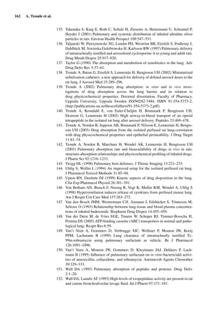 162 A. Tronde et al.
135. Takenaka S, Karg E, Roth C, Schulz H, Ziesenis A, Heinzmann U, Schramel P,
Heyder J (2001) Pulmonary and systemic distribution of inhaled ultraﬁne silver
particles in rats. Environ Health Perspect 109:547–551.
136. Taljanski W, Pierzynowski SG, Lundin PD, Weström BR, Eirefelt S, Podlesny J,
Dahlbäck M, Siwinska Golebiowska H, Karlsson BW (1997) Pulmonary delivery
of intratracheally instilled and aerosolized cyclosporine A to young and adult rats.
Drug Metab Dispos 25:917–920.
137. Taylor G (1990) The absorption and metabolism of xenobiotics in the lung. Adv
Drug Deliv Rev 5:37–61.
138. Tronde A, Baran G, Eirefelt S, Lennernäs H, Bengtsson UH (2002) Miniaturized
nebulization catheters: a new approach for delivery of deﬁned aerosol doses to the
rat lung. J Aerosol Med 15:289–296.
139. Tronde A (2002) Pulmonary drug absorption: in vitro and in vivo inves-
tigations of drug absorption across the lung barrier and its relation to
drug physicochemical properties. Doctoral dissertation, Faculty of Pharmacy,
Uppsala University, Uppsala Sweden ISSN0282-7484, ISBN 91-554-5373-2,
(http://publications.uu.se/theses/fulltext/91-554-5373-2.pdf).
140. Tronde A, Krondahl E, von Euler-Chelpin H, Brunmark P, Bengtsson UH,
Ekstrom G, Lennernäs H (2002) High airway-to-blood transport of an opioid
tetrapeptide in the isolated rat lung after aerosol delivery. Peptides 23:469–478.
141. Tronde A, Norden B, Jeppson AB, Brunmark P, Nilsson E, Lennernäs H, Bengts-
son UH (2003) Drug absorption from the isolated perfused rat lung-correlation
with drug physicochemical properties and epithelial permeability. J Drug Target
11:61–74.
142. Tronde A, Norden B, Marchner H, Wendel AK, Lennernäs H, Bengtsson UH
(2003) Pulmonary absorption rate and bioavailability of drugs in vivo in rats:
structure-absorption relationships and physicochemical proﬁling of inhaled drugs.
J Pharm Sci 92:1216–1233.
143. Twigg HL (1998) Pulmonary host defenses. J Thorac Imaging 13:221–233.
144. Uhlig S, Wollin L (1994) An improved setup for the isolated perfused rat lung.
J Pharmacol Toxicol Methods 31:85–94.
145. Upton RN, Doolette DJ (1999) Kinetic aspects of drug disposition in the lung.
Clin Exp Pharmacol Physiol 26:381–391.
146. Von Betham AN, Brasch F, Nusing R, Vogt K, Muller KM, Wendel A, Uhlig S
(1998) Hyperventilation induces release of cytokines from perfused mouse lung.
Am J Respir Crit Care Med 157:263–272.
147. Van den Bosch JMM, Westermann CJJ, Aumann J, Edsbäcker S, Tönneson M,
Selroos O (1993) Relationship between lung tissue and blood plasma concentra-
tions of inhaled budesonide. Biopharm Drug Dispos 14:455–459.
148. Van der Deen M, de Vries EGE, Timens W, Scheper RJ, Timmer-Bosscha H,
Postma DS (2005) ATP-binding cassette (ABC) transporters in normal and patho-
logical lung. Respir Res 6:59.
149. Van’t Veen A, Gommers D, Verbrugge SJC, Wollmer P, Mouton JW, Kooij
PPM, Lachmann B (1999) Lung clearance of intratracheally instilled Tc-
99m-tobramycin using pulmonary surfactant as vehicle. Br J Pharmacol
126:1091–1096.
150. Van’t Veen A, Mouton JW, Gommers D, Kluytmans JAJ, Dekkers P, Lach-
mann B (1995) Inﬂuence of pulmonary surfactant on in vitro bactericidal activi-
ties of amoxicillin, ceftazidime, and tobramycin. Antimicrob Agents Chemother
39:329–333.
151. Wall DA (1995) Pulmonary absorption of peptides and proteins. Drug Deliv
2:1–20.
152. Wall DA, Lanutti AT (1993) High levels of exopeptidase activity are present in rat
and canine bronchoalveolar lavage ﬂuid. Int J Pharm 97:171–181.
 