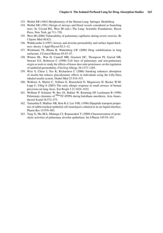 Chapter 6 The Isolated Perfused Lung for Drug Absorption Studies 163
153. Weibel ER (1963) Morphometry of the Human Lung. Springer, Heidelberg.
154. Weibel ER (1991) Design of airways and blood vessels considered as branching
trees. In: Crystal RG, West JB (eds.) The Lung: Scientiﬁc Foundations. Raven
Press, New York, pp 711–720.
155. West JB (2006) Vulnerability of pulmonary capillaries during severe exercise. Br
J Sports Med 40:821.
156. Widdicombe J (1997) Airway and alveolar permeability and surface liquid thick-
ness: theory. J Appl Physiol 82:3–12.
157. Wiedmann TS, Bhatia R, Wattenberg LW (2000) Drug solubilization in lung
surfactant. J Control Release 65:43–47.
158. Winton HL, Wan H, Cannell MB, Gruenert DC, Thompson PJ, Garrod DR,
Stewart GA, Robinson C (1998) Cell lines of pulmonary and non-pulmonary
origin as tools to study the effects of house dust mite proteinases on the regulation
of epithelial permeability. Clin Exp Allergy 28:1273–1285.
159. Wise S, Chien J, Yeo K, Richardson C (2006) Smoking enhances absorption
of insulin but reduces glucodynamic effects in individuals using the Lilly-Dura
inhaled insulin system. Diabet Med 23:510–515.
160. Wohlsen A, Martin C, Vollmer E, Branscheid D, Magnussen H, Becker W-M,
Lepp U, Uhlig S (2003) The early allergic response in small airways of human
precision-cut lung slices. Eur Respir J 21:1024–1032.
161. Wollmer P, Schainer W, Bos JA, Bakker W, Krenning EP, Lachmann B (1990)
Pulmonary clearance of 99mTC-DTPA during halothane anesthesia. Acta Anaes-
thesiol Scand 34:572–575.
162. Yamashita F, Mathias NR, Kim K-J, Lee VHL (1996) Dipeptide transport proper-
ties of rabbit tracheal epithelial cell monolayers cultured at an air-liquid interface.
Pharm Res 15:979–983.
163. Yang X, Ma JKA, Malanga CJ, Rojanasakul Y (2000) Characterization of prote-
olytic activities of pulmonary alveolar epithelium. Int J Pharm 195:93–101.
 