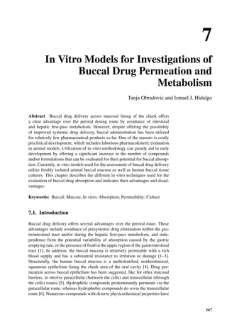 7
In Vitro Models for Investigations of
Buccal Drug Permeation and
Metabolism
Tanja Obradovic and Ismael J. Hidalgo
Abstract Buccal drug delivery across mucosal lining of the cheek offers
a clear advantage over the peroral dosing route by avoidance of intestinal
and hepatic ﬁrst-pass metabolism. However, despite offering the possibility
of improved systemic drug delivery, buccal administration has been utilized
for relatively few pharmaceutical products so far. One of the reasons is costly
preclinical development, which includes laborious pharmacokinetic evaluation
in animal models. Utilization of in vitro methodology can greatly aid in early
development by offering a signiﬁcant increase in the number of compounds
and/or formulations that can be evaluated for their potential for buccal absorp-
tion. Currently, in vitro models used for the assessment of buccal drug delivery
utilize freshly isolated animal buccal mucosa as well as human buccal tissue
cultures. This chapter describes the different in vitro techniques used for the
evaluation of buccal drug absorption and indicates their advantages and disad-
vantages.
Keywords: Buccal; Mucosa; In vitro; Absorption; Permeability; Culture
7.1. Introduction
Buccal drug delivery offers several advantages over the peroral route. These
advantages include avoidance of presystemic drug elimination within the gas-
trointestinal tract and/or during the hepatic ﬁrst-pass metabolism, and inde-
pendence from the potential variability of absorption caused by the gastric
emptying rate, or the presence of food in the upper region of the gastrointestinal
tract [1]. In addition, the buccal mucosa is relatively permeable with a rich
blood supply and has a substantial resistance to irritation or damage [1–3].
Structurally, the human buccal mucosa is a multistratiﬁed, nonkeratinized,
squamous epithelium lining the cheek area of the oral cavity [4]. Drug per-
meation across buccal epithelium has been suggested, like for other mucosal
barriers, to involve paracellular (between the cells) and transcellular (through
the cells) routes [5]. Hydrophilic compounds predominantly permeate via the
paracellular route, whereas hydrophobic compounds do sovia the transcellular
route [6]. Numerous compounds with diverse physicochemical properties have
167
 