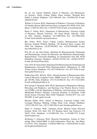 xviii Contributors
Dr. rer. nat. Carsten Ehrhardt, School of Pharmacy and Pharmaceuti-
cal Sciences, Trinity College Dublin, Panoz Institute, Westland Row,
Dublin 2, Ireland, Telephone: +353 1 896 2441, Fax: +353 896 2783, E-mail:
ehrhardc@tcd.ie
William V. Everson, Ph.D., Department of Pediatrics, University of Kentucky,
423 Sanders-Brown, 800 Limestone Street, Lexington, KY 40536, USA, Tele-
phone: +1 859 323-2852, Fax: +1 859 257 2120, E-mail: everson@uky.edu
Barrie C. Finnin, Ph.D., Department of Pharmaceutics, Victorian College
of Pharmacy, Monash University, 381 Royal Parade, Parkville, Victo-
ria 3052, Australia, Telephone: +61 3 9903 9520, Fax: +61 3 9903 9583,
E-mail: barrie.ﬁnnin@vcp.monash.edu.au
Ben Forbes, Ph.D., King’s College London, Pharmaceutical Science
Division, Franklin Williams Building, 150 Stamford Street, London SE1
9NH, UK, Telephone: +44 207 848 4823, Fax: +44 207 848 4800, E-mail:
ben.forbes@kcl.ac.uk
Prof. Dr. rer. nat. Gert Fricker, Abteilung für Pharmazeutische Technologie
und Pharmakologie, Institut für Pharmazie und Molekulare Biotechnologie,
Ruprecht-Karls- Universität Heidelberg, Im Neuenheimer Feld 366, 69120
Heidelberg, Germany, Telephone: +49 6221 54 8336, Fax: +49 6221 54 5971,
E-mail: gert.fricker@uni-hd.de
Univ.-Prof. Dr. Franz Gabor, Department für Pharmazeutische Technologie und
Biopharmazie, Universität Wien, Pharmaziezentrum, Althanstrasse 14, 1090
Vienna, Austria, Telephone: +43 1 4277 554 06, Fax: +43 1 4277 9 554, E-mail:
franz.gabor@univie.ac.at
Prabha Garg, B.E., M.Tech., Ph.D., National Institute of Pharmaceutical Edu-
cation & Research, Computer Centre, NIPER, Sector 67, S.A.S. Nagar, Pun-
jab 160 062, India, Telephone: +91 172 2214682-87, Fax: +91 172 2214692,
E-mail: prabhagarg@niper.ac.in
Prof. George I. Gorodeski, M.D., Ph.D., Departments of Reproductive Biology,
Physiology and Biophysics, and Oncology, Case Western Reserve Univer-
sity (CWRU), and the Department of Obstetrics and Gynecology, University
MacDonald Women’s Hospital, University Hospitals of Cleveland, 11100
Euclid Avenue, Cleveland, Ohio 44106. Telephone: 216-844-5977. Fax: 216-
983-0091. E-mail: gig@cwru.edu
Brendan Grifﬁn, Ph.D., School of Pharmacy, University College Cork,
Cavanagh Pharmacy Building, College Road, Cork, Ireland, Telephone:
+353 21 490 1657, Fax: +353 21 490 1656, E-mail: brendan.grifﬁn@ucc.ie
Dieter C. Gruenert, Ph.D., California Paciﬁc Medical Center Research
Institute, Room 224, Suite 220, 475 Brannan Street, San Francisco, CA
94107, USA, Telephone: +1 415 600 1362, Fax: +1 415 600 1725, E-mail:
dieter@cpmcri.org
Hovhannes J. Gukasyan, Ph.D., Research Formulations, Science & Tech-
nology, Pﬁzer Global R&D, La Jolla Laboratories, Pﬁzer Inc., San Diego,
CA 92121, USA, Telephone: +1 858 622 5998, Fax: +1 858 678 8185, E-mail:
hovik.gukasyan@pﬁzer.com
 