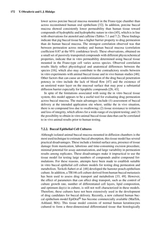172 T. Obradovic and I. J. Hidalgo
lower across porcine buccal mucosa mounted in the Franz-type chamber than
across reconstituted human oral epithelium [32]. In addition, porcine buccal
mucosa showed consistently lower permeability than human tissue toward
compounds of hydrophilic and hydrophobic nature in vitro [45], which is in line
with observations for atenolol and caffeine (Tables 7.1 and 7.2). These ﬁndings
indicate that pig buccal tissue has a higher barrier property to drug permeation
than do human buccal mucosa. The strongest correlation observed was that
between permeation across monkey and human buccal mucosa (correlation
coefﬁcient 0.87 at the 95% conﬁdence level). These observations, obtained on
a small set of passively transported compounds with different physicochemical
properties, indicate that in vitro permeability determined using buccal tissue
mounted in the Franz-type cell varies across species. Observed correlation
results likely reﬂect physiological and anatomical differences between the
species [16], which also may contribute to the contradictory results between
in vitro experiments with animal buccal tissue and in vivo human studies [46].
Other factors that can cause an underestimation of the drug buccal penetration
potency in vitro include the lack of blood ﬂow [47] and the existence of
an unstirred water layer on the mucosal surface that may pose a substantial
diffusion barrier especially for lipophilic compounds [26, 43].
In spite of the limitations associated with using the in vitro buccal tissue
system, this model appears to be a useful tool for evaluating drug permeation
across buccal mucosa. The main advantages include (1) assessment of buccal
delivery at the intended application site where, unlike the in vivo situation,
there is no compound loss due to swallowing; (2) tissue resistance to irritation
and loss of integrity, which allows for a wide-range of excipient testing; and (3)
the possibility to obtain in vitro animal buccal tissue data that can be correlated
to in vivo animal results prior to human testing.
7.2.2. Buccal Epithelial Cell Cultures
Although isolated animal buccal mucosa mounted in diffusion chambers is the
most used technique to estimate buccal absorption, this tissue model has several
practical disadvantages. These include a limited surface area, presence of tissue
damage from mastication, laborious and time-consuming excision procedure,
minimal potential for assay automatization, and large variability in permeation
results among replicates. These disadvantages make it impractical to use the
tissue model for testing large numbers of compounds and/or compound for-
mulations. For these reasons, attempts have been made to establish suitable
in vitro buccal epithelial cell culture models for testing drug permeation and
metabolism. Tavkoli-Saberi et al. [48] developed the hamster pouch epithelium
culture. In addition, a TR146 cell culture derived from human buccal metastasis
has been used to assess drug transport and metabolism [33, 49]. However,
the effect of parameters that can affect drug transport, such as the control of
culture growth rate, number of differentiated cell layers, lipid composition,
and optimum day(s) in culture, is still not well characterized in these models.
Therefore, these cultures have not been extensively used in the development
of drug candidates for buccal delivery. Recently, a new cultured human buc-
cal epithelium model EpiOralR
has become commercially available (MatTek,
Ashland, MA). This tissue model consists of normal human keratinocytes
cultured to form a three-dimensional differentiated tissue that histologically
 