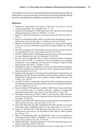 Chapter 7 In Vitro Models for Investigations of Buccal Drug Permeation and Metabolism 177
development of an in vitro screening model derived from human tissue that can
address these issues may provide a useful tool in overcoming challenges during
preclinical development of candidates intended for buccal delivery.
References
1. Rathbone M, Drummond B, and Tucker I (1994) The oral cavity as a site for
systemic drug delivery. Adv. Drug Deliv. Rev. 13: 1–22.
2. Goodman CH, and Squier CA (1988) Blood ﬂow in the oral mucosa of normal and
artherosclerotic rhesus monkeys. J. Oral Path. 17: 34–38.
3. Squier CA (1991) The permeability of oral mucosa. Crit. Rev. Oral. Biol. Med. 2:
13–32.
4. Squier CA and Finkelstein MW (1989) In: Oral Histology, Development, Structure
and Function. A. R. Ten Cate (Ed.), C. V. Mosby, St. Louis, pp 345–385.
5. Zhang H, and Robinson JR (1996) In vitro methods for measuring permeability
of the oral mucosa, In: Oral Mucosa Drug Delivery, Marcel Dekker, Inc., NY, pp
85–100.
6. Wertz PW, and Squier CA (1991) Cellular and molecular basis of barrier function
in oral epithelium. Crit. Rev. Ther. Drug Carrier Syst. 8: 237–269.
7. Oh CK, and Ritschel WA (1990) Biopharmaceutical aspects of buccal absorption
of insulin. Methods Find. Exp. Clin. Pharmacol. 12: 205–209.
8. Bray CL, Jain S, Faragher EB, Myers A, Myers P, MacIntyre P, Rae A, Goldman
M, and Alcorn M (1991) A comparison of buccal nitroglycerin and sublingual
nitroglycerin in the prophylaxis and treatment of exertional (situation-evoked)
angina pectoris. Eur. Heart J. 12 Suppl A: 16–20.
9. Venugopalan P, Sapre A, Venkatesan N, and Vyas SP (2001) Pelleted bioadhesive
polymeric nanoparticles for buccal delivery of insulin: Preparation and characteri-
zation. Pharmazie 56: 217–219.
10. Kamimori GH, Karyekar CS, Otterstetter R, Cox DS, Balkin TJ, Belenky GL, and
Eddington ND (2002) The rate of absorption and relative bioavailability of caffeine
administered in chewing gum versus capsules to normal healthy volunteers. Int.
J. Pharm. 234: 159–167.
11. Attia MA, El-Gibaly I, Shaltout SE, and Fetih GN (2004) Transbuccal permeation,
anti-inﬂammatory activity and clinical efﬁcacy of piroxicam formulated in different
gels. Int. J. Pharm. 276: 11–28.
12. Cernea S, Kidron M, Wohlgelernter J, and Raz I (2005) Dose-response relationship
of an oral insulin spray in six patients with type 1 diabetes: A single-center,
randomized, single-blind, 5-way crossover study. Clin. Ther. 27: 1562–1570.
13. Mystakidou K, Katsouda E, Parpa E, Vlahos L, and Tsitas ML (2006) Oral trans-
mucosal fentanyl citrate: Overview of pharmacological and clinical characteristics.
Drug Deliv. 13: 269–276.
14. Siegel IA, and Gordon HP (1986) Surfactant-induced alterations of permeability of
rabbit oral mucosa in vitro. Exp. Mol. Path. 44: 132–137.
15. Dowty ME, Knuth KE, Irons BK, and Robinson JR (1992) Transport of tyrotropin
releasing hormone in rabbit buccal mucosa in vitro. Pharm. Res. 9: 1113–1122.
16. Squier CA, and Wertz PW (1996) Structure and function of the oral mucosa and
implications for drug delivery. In: Oral Mucosal Drug Delivery, Marcel Dekker,
Inc., NY, pp. 1–26.
17. Mehta M, Kemppaininen BW, and Stafford RG (1991) In vitro penetration of
tritium-labeled water (THO) ans [3H]PbTx-3 (a red tide toxin) through monkey
buccal mucosa and skin. Tox. Lett. 55: 185–194.
18. Ishida M, Machida Y, Nambu N, and Nagai T (1981) New mucosal dosage form of
insulin. Chem. Pharm. Bull. 29: 810–816.
19. Nagai T (1985) Adhesive topical drug delivery system. J. Control. Rel. 2: 121–134.
 