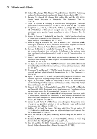 178 T. Obradovic and I. J. Hidalgo
20. Veillard MM, Longer MA, Martens TW, and Robinson JR (1987) Preliminary
studies of oral mucosal delivery of peptide drugs. J. Control. Rel. 6: 123–131.
21. Barsuhn CL, Olanoff LS, Gleason DD, Adkins EL, and Ho NFH (1988)
Human buccal absorption of ﬂubriprofen. Clin. Pharmacol. Ther. 44:
225–231.
22. Lesch CA, Squier CA, Crunchley A, Williams DM, and Speight P (1989) The
permeability of human oral mucosa and skin to water. J. Dent. Res. 68: 1345–1349.
23. Hoogstraate AJ, Senel S, Cullander C, Verhoef J, Juninger HE, and Bodde
HE (1996) Effects of bile salts on transport rates and routes of FTIC-labelled
compounds across porcine buccal epithelium in vitro. J. Control. Rel. 40:
211–221.
24. Mashru R, Sutariya V, Sankalia M, and Sankalia J (2005) Transbuccal delivery
of lamotrigine across porcine buccal mucosa: In vitro determination of routes of
buccal transport. J. Pharm Pharm. Sci. 28: 54–62.
25. Sandri G, Poggi P, Bonferoni MC, Rossi S, Ferrari F, and Caramella C (2006)
Histological evaluation of buccal penetration enhancement properties of chitosan
and trimethyl chitosan. J. Pharm. Pharmacol. 58: 1327–1336.
26. Kurosaki Y, Hisaichi S, Hamada C, Nakayama T, and Kimura T (1987) Stud-
ies on drug absorption from oral cavity. II. Inﬂuence of the unstirred water
layer on absorption from hamster cheek pouch in vitro. J. Pharmacobiodyn. 10:
180–187.
27. Imbert D, and Cullander C (1999) Buccal mucosa in vitro experiments. I. Confocal
imaging of vital staining and MTT assays for the determination of tissue viability.
J. Control. Rel. 58: 39–50.
28. van Eyk AD, and van der Biijl P (2006) Comparative permeability of fresh and
frozen/thawed porcine buccal mucosa towards various chemical markers. SADJ
61: 200–203.
29. Schurmann W, and Turner P (1977) The buccal absorption of atenolol and pro-
pranolol, and their physicochemical characteristics. Br. J. Clin. Pharmacol. 4:
655P–656P.
30. Squier CA, and Hall BK (1985a) In vitro permeability of porcine oral mucosa after
epithelial separation, stripping and hydratation. Arch. Oral Biol. 30: 485–491.
31. Squier CA, and Hall BK (1985b) The permeability of skin and oral mucosa to water
and horseradish peroxidase as related to the thickness of the permeability barrier.
J. Invest. Dermatol. 84: 176–179.
32. Giannola LI, De Caro V, Giandalia G, Siragusa MG, D’Angelo M, Lo Muzio L,
and Campisi G (2006) Transbuccal tablets of carbamazepine: Formulation, release
and absorption pattern. Int. J. Immunopathol. Pharmacol. 19: 21–31.
33. Nielsen HM, and Rassing MR (2000a) TR146 cells grown on ﬁlters as a model
of human buccal epithelium: IV. Permeability of water, mannitol, testosterone, and
beta-adrenoceptor antagonists. Comparison to human, monkey and porcine buccal
mucosa. Int. J. Pharm. 194: 155–167.
34. Garren K, and Repta A (1988) Buccal drug absorption: Comparative levels
of esterase and peptidase activities in rat and hamster buccal and intestinal
homogenates. Int. J. Pharm. 48: 189–194.
35. McElnay JC, al-Furaih TA, Hughes CM, Scott MG, Elborn JS, and Nichols DP
(1995) The effect of pH on the buccal and sublingual absorption of captopril. Eur.
J. Clin. Pharmacol. 48: 373–379.
36. Hao J, and Heng WS (2003) Buccal Delivery Systems. Drug Dev. Ind. Pharm. 29:
821–832.
37. Birudaraj R, Mahalingam R, Li X, and Jasti BR (2005) Advances in buccal drug
delivery. Crit. Rev. Ther. Drug Carrier Syst. 22: 295–330.
38. Shin SC, and Kim JY (2000) Enhanced permeation of triamcinolone acetonide
through the buccal mucosa. Eur. J. Pharm. Biopharm. 50: 217–220.
 
