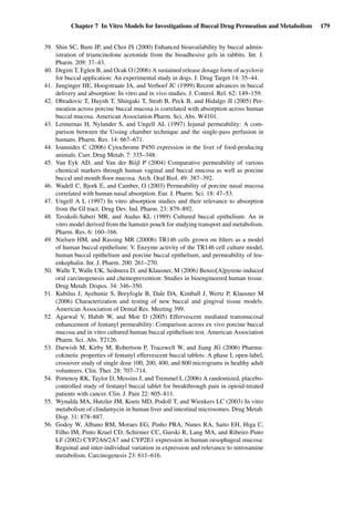 Chapter 7 In Vitro Models for Investigations of Buccal Drug Permeation and Metabolism 179
39. Shin SC, Bum JP, and Choi JS (2000) Enhanced bioavailability by buccal admin-
istration of triamcinolone acetonide from the bioadhesive gels in rabbits. Int. J.
Pharm. 209: 37–43.
40. Degim T, Eglen B, and Ocak O (2006) A sustained release dosage form of acyclovir
for buccal application: An experimental study in dogs. J. Drug Target 14: 35–44.
41. Junginger HE, Hoogstraate JA, and Verhoef JC (1999) Recent advances in buccal
delivery and absorption: In vitro and in vivo studies. J. Control. Rel. 62: 149–159.
42. Obradovic T, Huynh T, Shingaki T, Strab B, Peck B, and Hidalgo JI (2005) Per-
meation across porcine buccal mucosa is correlated with absorption across human
buccal mucosa. American Association Pharm. Sci. Abs. W4101.
43. Lennernas H, Nylander S, and Ungell AL (1997) Jejunal permeability: A com-
parison between the Ussing chamber technique and the single-pass perfusion in
humans. Pharm. Res. 14: 667–671.
44. Ioannides C (2006) Cytochrome P450 expression in the liver of food-producing
animals. Curr. Drug Metab. 7: 335–348.
45. Van Eyk AD, and Van der Biijl P (2004) Comparative permeability of various
chemical markers through human vaginal and buccal mucosa as well as porcine
buccal and mouth ﬂoor mucosa. Arch. Oral Biol. 49: 387–392.
46. Wadell C, Bjork E, and Camber, O (2003) Permeability of porcine nasal mucosa
correlated with human nasal absorption. Eur. J. Pharm. Sci. 18: 47–53.
47. Ungell A L (1997) In vitro absorption studies and their relevance to absorption
from the GI tract. Drug Dev. Ind. Pharm. 23: 879–892.
48. Tavakoli-Saberi MR, and Audus KL (1989) Cultured buccal epithelium: An in
vitro model derived from the hamster pouch for studying transport and metabolism.
Pharm. Res. 6: 160–166.
49. Nielsen HM, and Rassing MR (2000b) TR146 cells grown on ﬁlters as a model
of human buccal epithelium: V. Enzyme activity of the TR146 cell culture model,
human buccal epithelium and porcine buccal epithelium, and permeability of leu-
enkephalin. Int. J. Pharm. 200: 261–270.
50. Walle T, Walle UK, Sedmera D, and Klausner, M (2006) Benzo[A]pyrene-induced
oral carcinogenesis and chemoprevention: Studies in bioengineered human tissue.
Drug Metab. Dispos. 34: 346–350.
51. Kubilus J, Ayehunie S, Breyfogle B, Dale DA, Kimball J, Wertz P, Klausner M
(2006) Characterization and testing of new buccal and gingival tissue models.
American Association of Dental Res. Meeting 399.
52. Agarwal V, Habib W, and Moe D (2005) Effervescent mediated transmucosal
enhancement of fentanyl permeability: Comparison across ex vivo porcine buccal
mucosa and in vitro cultured human buccal epithelium test. American Association
Pharm. Sci. Abs. T2126.
53. Darwish M, Kirby M, Robertson P, Tracewell W, and Jiang JG (2006) Pharma-
cokinetic properties of fentanyl effervescent buccal tablets: A phase I, open-label,
crossover study of single dose 100, 200, 400, and 800 micrograms in healthy adult
volunteers. Clin. Ther. 28: 707–714.
54. Portenoy RK, Taylor D, Messins J, and Tremmel L (2006) A randomized, placebo-
controlled study of fentanyl buccal tablet for breakthrough pain in opioid-treated
patients with cancer. Clin. J. Pain 22: 805–811.
55. Wynalda MA, Hutzler JM, Koets MD, Podoll T, and Wienkers LC (2003) In vitro
metabolism of clindamycin in human liver and intestinal microsomes. Drug Metab.
Disp. 31: 878–887.
56. Godoy W, Albano RM, Moraes EG, Pinho PRA, Nunes RA, Saito EH, Higa C,
Filho IM, Pinto Kruel CD, Schirmer CC, Gurski R, Lang MA, and Ribeiro Pinto
LF (2002) CYP2A6/2A7 and CYP2E1 expression in human oesophageal mucosa:
Regional and inter-individual variation in expression and relevance to nitrosamine
metabolism. Carcinogenesis 23: 611–616.
 
