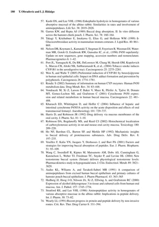 180 T. Obradovic and I. J. Hidalgo
57. Kashi DS, and Lee VHL (1986) Enkephalin hydrolysis in homogenates of various
absorptive mucosal of the albino rabbit: Similarities in rates and involvement of
aminopeptidases. Life Sci. 38: 2019–2028.
58. Garren KW, and Repta AJ (1989) Buccal drug absorption. II: In vitro diffusion
across the hamster cheek pouch. J. Pharm. Sci. 78: 160–164.
59. Takagi Y, Kriehubner E, Imokawa G, Elias G, and Holleran WM (1999) ß-
Glucocerebrosidase activity in mammalian stratum corneum. J. Lipid Res. 40: 861–
869.
60. Nelson DR, Koymans L, Kamataki T, Stegman JJ, Feyerisen R, Waxman DJ, Water-
man MR, Gotoh O, Estabrook RW, Gunsalus IC, et al., (1996) P450 supefamily:
Update on new sequences, gene mapping, accession numbers and nomenclature.
Pharmacogenetics 6: 1–42.
61. Port JL, Yamaguchi K, Du BK, DeLorenzo M, Chang M, Heerdt OM, Kopelovich
L, Marcus CB, Altoki NK, Subbaramaiah K, et al., (2004) Tobacco smoke induces
CYP1B1 in the aerodigestive tract. Carcinogenesis 25: 2275–2281.
62. Wen X, and Walle T (2005) Preferential induction of CYP1B1 by benzo[a]pyrene
in human oral epithelial cells: Impact on DNA adduct formation and prevention by
polyphenols. Carcingenesis 26: 1774–1781.
63. Rendic S (2002) Summary of information on human CYP enzymes: Human P450
metabolism data. Drug Metab. Rev. 34: 83–448.
64. Vondracek M, Xi Z, Larson P, Baker V, Mace K, Pfeifer A, Tjalve H, Donato
MT, Gomez-Lechon MJ, and Grafstrom C (2001) Cytochrome P450 expres-
sion and related metabolism in human buccal mucosa. Carcinogenesis 22: 481–
488.
65. Kharasch ED, Whittington D, and Hoffer C (2004) Inﬂuence of hepatic and
intestinal cytochrome P4503A activity on the acute disposition and effects of oral
transmucosal fentanyl. Anesthesiology 101: 729–737.
66. Harris D, and Robinson JR (1992) Drug delivery via mucous membranes of the
oral cavity. J. Pharm. Sci. 81: 1–10.
67. Robinson DA, Bogdanoffy MS, and Reed CJ (2002) Histochemical localization
of carboxylesterase activity in rat and mouse oral cavity mucosa. Toxicology 180:
209–220.
68. Ho NF, Barshun CL, Burton SP, and Merkle HP (1992) Mechanistic insights
to buccal delivery of proteinaceous substances. Adv. Drug Deliv. Rev. 8:
197–235.
69. Veuillez F, Kalia YN, Jacques Y, Deshusses J, and Buri PA (2001) Factors and
strategies for improving buccal absorption of peptides. Eur. J. Pharm. Biopharm.
51: 93–109.
70. Wang C, Swerdloff R, Kipnes M, Matsumoto AM, Dobs AS, Cunningham G,
Katznelson L, Weber TJ, Friedman TC, Snyder P, and Levine HL (2004) New
testosterone buccal system (Striant) delivers physiological testosterone levels:
Pharmacokinetics study in hypogonadal men. J. Clin. Endocrinol. Metab. 89: 3821–
3829.
71. Audus KL, Wlliams A, and Tavakoli-Saberi MR (1991) A comparison of
aminopeptidases from excised human buccal epithelium and primary cultures of
hamster pouch buccal epithelium. J. Pharm Pharmacol. 43: 363–365
72. Hedberg JJ, Hoog J-O, Nilsson JA, Xi Z, Elfwing A, and Graftstrom RC (2000)
Expression of alcohol dehyrogenase 3 in tissue and cultured cells from human oral
mucosa. Am. J. Pathol. 157: 1745–1754.
73. Stratford RE, and Lee VHL (1986) Aminopeptidase activity in homogenates of
various absorptive mucosae in the albino rabbit: Implications in peptide delivery.
Int. J. Pharm. 30: 73–82.
74. Wearly LL (1991) Recent progress in protein and peptide delivery by non-invasive
routes. Crit. Rev. Ther. Drug Carrier 8: 331–394.
 