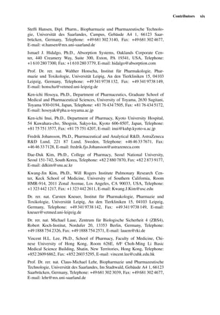 Contributors xix
Stefﬁ Hansen, Dipl. Pharm., Biopharmazie und Pharmazeutische Technolo-
gie, Universität des Saarlandes, Campus, Gebäude A4 1, 66123 Saar-
brücken, Germany, Telephone: +49 681 302 3140, Fax: +49 681 302 4677,
E-mail: st.hansen@mx.uni-saarland.de
Ismael J. Hidalgo, Ph.D., Absorption Systems, Oaklands Corporate Cen-
ter, 440 Creamery Way, Suite 300, Exton, PA 19341, USA, Telephone:
+1 610 280 7300, Fax: +1 610 280 3779, E-mail: hidalgo@absorption.com
Prof. Dr. rer. nat. Walther Honscha, Institut für Pharmakologie, Phar-
mazie und Toxikologie, Universität Leipig, An den Tierkliniken 15, 04103
Leipzig, Germany, Telephone: +49 341 9738 132, Fax: +49 341 9738 149,
E-mail: honscha@vetmed.uni-leipzig.de
Ken-ichi Hosoya, Ph.D., Department of Pharmaceutics, Graduate School of
Medical and Pharmaceutical Sciences, University of Toyama, 2630 Sugitani,
Toyama 930-0194, Japan, Telephone: +81 76 434 7505, Fax: +81 76 434 5172,
E-mail: hosoyak@pha.u-toyama.ac.jp
Ken-ichi Inui, Ph.D., Department of Pharmacy, Kyoto University Hospital,
54 Kawahara-cho, Shogoin, Sakyo-ku, Kyoto 606-8507, Japan, Telephone:
+81 75 751 3577, Fax: +81 75 751 4207, E-mail: inui@kuhp.kyoto-u.ac.jp
Fredrik Johansson, Ph.D., Pharmaceutical and Analytical R&D, AstraZeneca
R&D Lund, 221 87 Lund, Sweden, Telephone: +46 46 33 7671, Fax:
+46 46 33 7128, E-mail: fredrik.fjo.Johansson@astrazeneca.com
Dae-Duk Kim, Ph.D., College of Pharmacy, Seoul National University,
Seoul 151-742, South Korea, Telephone: +82 2 880 7870, Fax: +82 2 873 9177,
E-mail: ddkim@snu.ac.kr
Kwang-Jin Kim, Ph.D., Will Rogers Institute Pulmonary Research Cen-
ter, Keck School of Medicine, University of Southern California, Room
HMR-914, 2011 Zonal Avenue, Los Angeles, CA 90033, USA, Telephone:
+1 323 442 1217, Fax: +1 323 442 2611, E-mail: Kwang.J.Kim@usc.edu
Dr. rer. nat. Carsten Kneuer, Institut für Pharmakologie, Pharmazie und
Toxikologie, Universität Leipig, An den Tierkliniken 15, 04103 Leipzig,
Germany, Telephone: +49 341 9738 142, Fax: +49 341 9738 149, E-mail:
kneuer@vetmed.uni-leipzig.de
Dr. rer. nat. Michael Laue, Zentrum für Biologische Sicherheit 4 (ZBS4),
Robert Koch-Institut, Nordufer 20, 13353 Berlin, Germany, Telephone:
+49 1888 754 2326, Fax: +49 1888 754 2571, E-mail: lauem@rki.de
Vincent H.L. Lee, Ph.D., School of Pharmacy, Faculty of Medicine, Chi-
nese University of Hong Kong, Room 626E, 6/F Choh-Ming Li Basic
Medical Science Building, Shatin, New Territories, Hong Kong, Telephone:
+852 2609 6862, Fax: +852 2603 5295, E-mail: vincent.lee@cuhk.edu.hk
Prof. Dr. rer. nat. Claus-Michael Lehr, Biopharmazie und Pharmazeutische
Technologie, Universität des Saarlandes, Im Stadtwald, Gebäude A4 1, 66123
Saarbrücken, Germany, Telephone: +49 681 302 3039, Fax: +49 681 302 4677,
E-mail: lehr@mx.uni-saarland.de
 