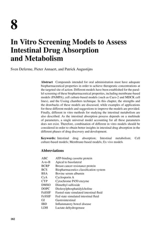 8
In Vitro Screening Models to Assess
Intestinal Drug Absorption
and Metabolism
Sven Deferme, Pieter Annaert, and Patrick Augustijns
Abstract Compounds intended for oral administration must have adequate
biopharmaceutical properties in order to achieve therapeutic concentrations at
the targeted site of action. Different models have been established for the paral-
lel screening of these biopharmaceutical properties, including membrane-based
models (PAMPA), cell culture-based models (such as Caco-2 and MDCK cell
lines), and the Ussing chambers technique. In this chapter, the strengths and
the drawbacks of these models are discussed, while examples of applications
for these different models and suggestions to improve the models are provided.
Finally, different in vitro methods for studying the intestinal metabolism are
also described. As the intestinal absorption process depends on a multitude
of parameters, a single universal model accounting for all these parameters
does not exist. Therefore, combination of different in vitro models should be
considered in order to obtain better insights in intestinal drug absorption in the
different phases of drug discovery and development.
Keywords: Intestinal drug absorption; Intestinal metabolism; Cell
culture-based models; Membrane-based models; Ex vivo models
Abbreviations
ABC ATP-binding cassette protein
A-to-B Apical to basolateral
BCRP Breast cancer resistance protein
BCS Biopharmaceutics classiﬁcation system
BSA Bovine serum albumin
CyA Cyclosporin A
CYP Cytochrome P450 enzyme
DMSO Dimethyl sulfoxide
DOPC Dioleoylphosphatidylcholine
FaSSIF Fasted state simulated intestinal ﬂuid
FeSSIF Fed state simulated intestinal ﬂuid
GI Gastrointestinal
IBD Inﬂammatory bowel disease
LDH Lactate dehydrogenase
182
 