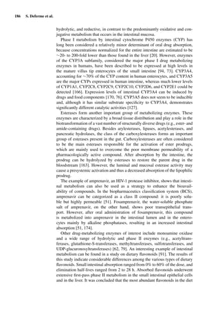 186 S. Deferme et al.
hydrolytic, and reductive, in contrast to the predominantly oxidative and con-
jugative metabolism that occurs in the intestinal mucosa.
Phase I metabolism by intestinal cytochrome P450 enzymes (CYP) has
long been considered a relatively minor determinant of oral drug absorption,
because concentrations normalized for the entire intestine are estimated to be
∼20- to 200-fold lower than those found in the liver [20]. However, enzymes
of the CYP3A subfamily, considered the major phase I drug metabolizing
enzymes in humans, have been described to be expressed at high levels in
the mature villus tip enterocytes of the small intestine [94, 73]. CYP3A4,
accounting for ∼70% of the CYP content in human enterocytes, and CYP3A5
are the major CYPs expressed in human intestine, whereas much lower levels
of CYP1A1, CYP2C8, CYP2C9, CYP2C10, CYP2D6, and CYP2E1 could be
detected [166]. Expression levels of intestinal CYP3A4 can be induced by
drugs and food components [170, 76]. CYP3A5 does not seem to be inducible
and, although it has similar substrate speciﬁcity to CYP3A4, demonstrates
signiﬁcantly different catalytic activities [127].
Esterases form another important group of metabolizing enzymes. These
enzymes are characterized by a broad tissue distribution and play a role in the
biotransformation of a vast number of structurally diverse drugs (e.g., ester- and
amide-containing drugs). Besides arylesterases, lipases, acetylesterases, and
pancreatic hydrolases, the class of the carboxylesterases forms an important
group of esterases present in the gut. Carboxylesterases are often considered
to be the main esterases responsible for the activation of ester prodrugs,
which are mainly used to overcome the poor membrane permeability of a
pharmacologically active compound. After absorption by the intestine, the
prodrug can be hydrolyzed by esterases to restore the parent drug in the
bloodstream [163]. However, the luminal and mucosal esterase activity may
cause a presystemic activation and thus a decreased absorption of the lipophilic
prodrug.
The example of amprenavir, an HIV-1 protease inhibitor, shows that intesti-
nal metabolism can also be used as a strategy to enhance the bioavail-
ability of compounds. In the biopharmaceutics classiﬁcation system (BCS),
amprenavir can be categorized as a class II compound: it is poorly solu-
ble but highly permeable [51]. Fosamprenavir, the water-soluble phosphate
salt of amprenavir, on the other hand, shows poor transepithelial trans-
port. However, after oral administration of fosamprenavir, this compound
is metabolized into amprenavir in the intestinal lumen and in the entero-
cytes mainly by alkaline phosphatases, resulting in an increased intestinal
absorption [51, 174].
Other drug-metabolizing enzymes of interest include monoamine oxidase
and a wide range of hydrolytic and phase II enzymes (e.g., acetyltrans-
ferases, glutathione-S-transferases, methyltransferases, sulfotransferases, and
UDP-glucuronosyltransferases) [62, 79]. An interesting example of intestinal
metabolism can be found in a study on dietary ﬂavonoids [91]. The results of
this study indicate considerable differences among the various types of dietary
ﬂavonoids. Small intestinal absorption ranged from 0% to 60% of the dose, and
elimination half-lives ranged from 2 to 28 h. Absorbed ﬂavonoids underwent
extensive ﬁrst-pass phase II metabolism in the small intestinal epithelial cells
and in the liver. It was concluded that the most abundant ﬂavonoids in the diet
 