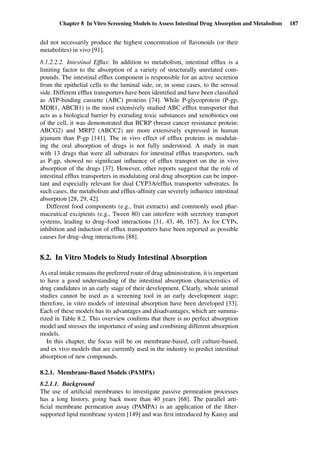 Chapter 8 In Vitro Screening Models to Assess Intestinal Drug Absorption and Metabolism 187
did not necessarily produce the highest concentration of ﬂavonoids (or their
metabolites) in vivo [91].
8.1.2.2.2. Intestinal Efﬂux: In addition to metabolism, intestinal efﬂux is a
limiting factor to the absorption of a variety of structurally unrelated com-
pounds. The intestinal efﬂux component is responsible for an active secretion
from the epithelial cells to the luminal side, or, in some cases, to the serosal
side. Different efﬂux transporters have been identiﬁed and have been classiﬁed
as ATP-binding cassette (ABC) proteins [74]. While P-glycoprotein (P-gp,
MDR1, ABCB1) is the most extensively studied ABC efﬂux transporter that
acts as a biological barrier by extruding toxic substances and xenobiotics out
of the cell, it was demonstrated that BCRP (breast cancer resistance protein;
ABCG2) and MRP2 (ABCC2) are more extensively expressed in human
jejunum than P-gp [141]. The in vivo effect of efﬂux proteins in modulat-
ing the oral absorption of drugs is not fully understood. A study in man
with 13 drugs that were all substrates for intestinal efﬂux transporters, such
as P-gp, showed no signiﬁcant inﬂuence of efﬂux transport on the in vivo
absorption of the drugs [37]. However, other reports suggest that the role of
intestinal efﬂux transporters in modulating oral drug absorption can be impor-
tant and especially relevant for dual CYP3A/efﬂux transporter substrates. In
such cases, the metabolism and efﬂux-afﬁnity can severely inﬂuence intestinal
absorption [28, 29, 42].
Different food components (e.g., fruit extracts) and commonly used phar-
maceutical excipients (e.g., Tween 80) can interfere with secretory transport
systems, leading to drug–food interactions [31, 43, 46, 167]. As for CYPs,
inhibition and induction of efﬂux transporters have been reported as possible
causes for drug–drug interactions [88].
8.2. In Vitro Models to Study Intestinal Absorption
As oral intake remains the preferred route of drug administration, it is important
to have a good understanding of the intestinal absorption characteristics of
drug candidates in an early stage of their development. Clearly, whole animal
studies cannot be used as a screening tool in an early development stage;
therefore, in vitro models of intestinal absorption have been developed [33].
Each of these models has its advantages and disadvantages, which are summa-
rized in Table 8.2. This overview conﬁrms that there is no perfect absorption
model and stresses the importance of using and combining different absorption
models.
In this chapter, the focus will be on membrane-based, cell culture-based,
and ex vivo models that are currently used in the industry to predict intestinal
absorption of new compounds.
8.2.1. Membrane-Based Models (PAMPA)
8.2.1.1. Background
The use of artiﬁcial membranes to investigate passive permeation processes
has a long history, going back more than 40 years [68]. The parallel arti-
ﬁcial membrane permeation assay (PAMPA) is an application of the ﬁlter-
supported lipid membrane system [149] and was ﬁrst introduced by Kansy and
 