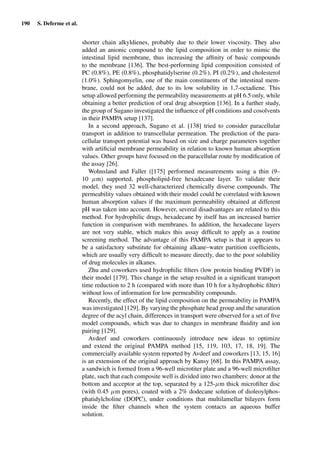 190 S. Deferme et al.
shorter chain alkyldienes, probably due to their lower viscosity. They also
added an anionic compound to the lipid composition in order to mimic the
intestinal lipid membrane, thus increasing the afﬁnity of basic compounds
to the membrane [136]. The best-performing lipid composition consisted of
PC (0.8%), PE (0.8%), phosphatidylserine (0.2%), PI (0.2%), and cholesterol
(1.0%). Sphingomyelin, one of the main constituents of the intestinal mem-
brane, could not be added, due to its low solubility in 1,7-octadiene. This
setup allowed performing the permeability measurements at pH 6.5 only, while
obtaining a better prediction of oral drug absorption [136]. In a further study,
the group of Sugano investigated the inﬂuence of pH conditions and cosolvents
in their PAMPA setup [137].
In a second approach, Sugano et al. [138] tried to consider paracellular
transport in addition to transcellular permeation. The prediction of the para-
cellular transport potential was based on size and charge parameters together
with artiﬁcial membrane permeability in relation to known human absorption
values. Other groups have focused on the paracellular route by modiﬁcation of
the assay [26].
Wohnsland and Faller ([175] performed measurements using a thin (9–
10 µm) supported, phospholipid-free hexadecane layer. To validate their
model, they used 32 well-characterized chemically diverse compounds. The
permeability values obtained with their model could be correlated with known
human absorption values if the maximum permeability obtained at different
pH was taken into account. However, several disadvantages are related to this
method. For hydrophilic drugs, hexadecane by itself has an increased barrier
function in comparison with membranes. In addition, the hexadecane layers
are not very stable, which makes this assay difﬁcult to apply as a routine
screening method. The advantage of this PAMPA setup is that it appears to
be a satisfactory substitute for obtaining alkane–water partition coefﬁcients,
which are usually very difﬁcult to measure directly, due to the poor solubility
of drug molecules in alkanes.
Zhu and coworkers used hydrophilic ﬁlters (low protein binding PVDF) in
their model [179]. This change in the setup resulted in a signiﬁcant transport
time reduction to 2 h (compared with more than 10 h for a hydrophobic ﬁlter)
without loss of information for low permeability compounds.
Recently, the effect of the lipid composition on the permeability in PAMPA
was investigated [129]. By varying the phosphate head group and the saturation
degree of the acyl chain, differences in transport were observed for a set of ﬁve
model compounds, which was due to changes in membrane ﬂuidity and ion
pairing [129].
Avdeef and coworkers continuously introduce new ideas to optimize
and extend the original PAMPA method [15, 119, 103, 17, 18, 19]. The
commercially available system reported by Avdeef and coworkers [13, 15, 16]
is an extension of the original approach by Kansy [68]. In this PAMPA assay,
a sandwich is formed from a 96-well microtiter plate and a 96-well microﬁlter
plate, such that each composite well is divided into two chambers: donor at the
bottom and acceptor at the top, separated by a 125-µm thick microﬁlter disc
(with 0.45 µm pores), coated with a 2% dodecane solution of dioleoylphos-
phatidylcholine (DOPC), under conditions that multilamellar bilayers form
inside the ﬁlter channels when the system contacts an aqueous buffer
solution.
 