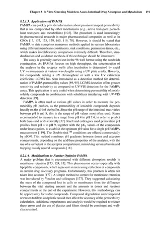 Chapter 8 In Vitro Screening Models to Assess Intestinal Drug Absorption and Metabolism 191
8.2.1.3. Applications of PAMPA
PAMPA can quickly provide information about passive-transport permeability
that is not complicated by other mechanisms (e.g., active transport, paracel-
lular transport, and metabolism) [103]. The procedure is used increasingly
in pharmaceutical research in major pharmaceutical companies as well as in
CROs [13, 137, 175, 179, 165, 119, 70]. However, it should be stated that
PAMPA to date comprises numerous methods applied in various laboratories
using different membrane constituents, sink conditions, permeation times, etc.,
which makes interlaboratory comparison extremely difﬁcult. Therefore, stan-
dardization and validation methods of this technique should be introduced.
The assay is generally carried out in the 96-well format using the sandwich
construction. As PAMPA focuses on high throughput, the concentration of
the analytes in the acceptor wells after incubation is determined by rapid
UV measurements at various wavelengths using a UV plate reader. However,
for compounds lacking a UV chromophore or with a low UV extinction
coefﬁcient, LC/MS has been introduced as a detection method for determi-
nation of PAMPA permeability values [89, 95]. LC/MS detection offers greater
sensitivity and selectivity as compared to UV-VIS detection for the PAMPA
assay. This application is very useful when determining permeability of poorly
soluble compounds in combination with solubilizer interfering with UV-VIS
detection [89].
PAMPA is often used at various pH values in order to measure the per-
meability pH proﬁles, as the permeability of ionizable compounds depends
heavily on the pH of the buffer. Since the pH range of the intestinal tract varies
between pH 6 and 8, this is the range of pH values most often used. Kerns
recommended to measure in a range from pH 4 to pH 7.4, in order to predict
both bases and acids correctly [72]. Ruell and colleagues used permeation pH
proﬁles from pH 4 to pH 9, together with the pKa values of the compounds
under investigation, to establish the optimum pH value for a single pH PAMPA
measurement [119]. The Double-sinkTM conditions are offered commercially
by pION. This method combines pH gradients between donor and acceptor
compartments, depending on the acid/base properties of the analytes, with the
use of a surfactant in the acceptor compartment, mimicking serum albumin and
trapping mainly neutral compounds [18].
8.2.1.4. Modiﬁcations to Further Optimize PAMPA
A major problem that is encountered with different absorption models is
membrane retention [173, 124, 13]. This phenomenon occurs especially with
lipophilic compounds, which represent an increasing collection of compounds
in current drug discovery programs. Unfortunately, this problem is often not
taken into account [177]. A simple method to correct for membrane retention
was introduced by Youdim and colleagues [177]. They suggested calculating
the mass of the compound lost in cells or membranes from the difference
between the total starting amount and the amounts in donor and receiver
compartments at the end of the experiment. However, this methodology can
be applied only for stable compounds. Compound degradation and compound
retention to ﬁlters and plastic would then affect the accuracy of the permeability
calculation. Additional experiments and analysis would be required to reduce
these errors and the use of plastics and ﬁlters should be consistent and well-
characterized.
 