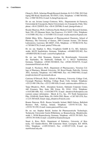 xx Contributors
Cheng Li, Ph.D., Schering-Plough Research Institute, K-15-2-2700, 2015 Gal-
loping Hill Road, Kenilworth, NJ 07033, USA, Telephone: +1 908 740 4363,
Fax: +1 908 740 2916, E-mail: li.cheng@spcorp.com
Dr. rer. nat. Javiana Luengo Contreras, M.Sc., Departamento de Farmacia,
Universidad de Concepción, Barrio Universitario s/n, Concepción, Chile, Tele-
phone: +56 41 2203019, Fax: +56 41 2207086, E-mail: jluengo@udec.cl
Rosalie Maurisse, Ph.D., California Paciﬁc Medical Center Research Institute,
Suite 220, 475 Brannan Street, San Francisco, CA 94107, USA, Telephone:
+1 415 600 1362, Fax: +1 415 600 1725, E-mail: rosalie.maurisse@gmail.com
Pallabi Mitra, M.Sc., Department of Pharmaceutical Chemistry, School of
Pharmacy, The University of Kansas, 2095 Constant Avenue, 226 Simons
Laboratories, Lawrence, KS 66047, USA, Telephone: +1 785 864 4138, Fax:
+1 785 864 5736, E-mail: pmitra77@ku.edu
Dr. rer. nat. Stephan A. Motz, Ursapharm GmbH & Co. KG, Industrie-
straße, 66129 Saarbrücken, Germany, Telephone: +49 6805 9292 402, Fax:
+49 6805 9292 88, E-mail: s.motz@ursapharm.de
Dr. rer. nat. Dirk Neumann, Zentrum für Bioinformatik, Universität
des Saarlandes, Im Stadtwald, Gebäude E1 1, 66123 Saarbrücken,
Germany, Telephone: +49 681 302 68610, Fax: +49 681 302 64719, E-mail:
d.neumann@bioinf.uni-sb.de
Joseph A. Nicolazzo, Ph.D., Department of Pharmaceutics, Victorian Col-
lege of Pharmacy, Monash University, 381 Royal Parade, Parkville, Victoria
3052, Australia, Telephone: +61 3 9903 9605, Fax: +61 3 9903 9583, E-mail:
joseph.nicolazzo@vcp.monash.edu.au
Caitriona O’Driscoll, Ph.D., School of Pharmacy, University College Cork,
Cavanagh Pharmacy Building, College Road, Cork, Ireland, Telephone:
+353 21 490 1396, Fax: +353 21 490 1656, E-mail: caitriona.odriscoll@ucc.ie
Tanja Obradovic, Ph.D., Absorption Systems, Oaklands Corporate Center,
440 Creamery Way, Suite 300, Exton, PA 19341, USA, Telephone:
+1 610 280 1406, Fax: +1 610 280 3779, E-mail: obradovic@absorption.com
(current contact information - Merck & Co., Inc., 351 North Sumneytown
Pike, UG4D-80, North Wales, PA 19454-2505, Phone: +1 267 305 1576, Fax:
+1 215-305-6428, Email: tanja_obradovic@merck.com)
Ronnie Paterson, Ph.D., Boston Scientiﬁc Ireland, R&D Galway, Ballybritt
Business Park, Galway, Ireland, Telephone: +353 91 70 1128, Fax:
+353 91 70 1395, E-mail: ronnie.paterson@bsci.com
Dr. rer. nat. Stephan Reichl, Institut für Pharmazeutische Technologie,
Technische Universität Carolo-Wilhelmina zu Braunschweig, Mendelssohn-
straße 1, 38106 Braunschweig, Germany, Telephone: +49 531 391 5651, Fax:
+49 531 391 8108, E-mail: s.reichl@tu-braunschweig.de
Stuart A. Ross, Ph.D., Department of Pediatrics, University of Ken-
tucky, 423 Sanders-Brown, 800 Limestone Street, Lexington, KY 40536,
USA, Telephone: +1 859 323 6412, Fax: +1 859 257 2120, E-mail: ejs-
mart@email.uky.edu
 