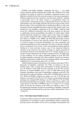 192 S. Deferme et al.
Problems with highly lipophilic compounds (log DpH7.4 > 2.5) might
also be related to reduced solubility and variable sink conditions [124]. Sink
conditions can hardly be achieved for lipophilic compounds because of the
difﬁculty to abolish the back-ﬂux from the acceptor to the donor compartment.
Different strategies have been explored to overcome these problems. Addition
of glycocholic acid to the donor solution in concentrations below the
critical micelle concentration has been evaluated [68]. However, the observed
permeabilities were only slightly altered by the inclusion of glycocholic acid in
the test medium. This was probably due to solubilization effects as well as the
formation of poorly absorbable drug-bile complexes [68]. Similar results were
obtained for very lipophilic compounds in the 2% DOPC—dodecane lipid
set-up [15]. Addition of taurocholic acid to the donor solution was observed
to signiﬁcantly increase permeabilities, but addition of sodium lauryl sulfate
arrested membrane transport for cationic surface active drugs [15]. Sugano
and coworkers studied the effect of PEG-400, dimethyl sulfoxide (DMSO),
and ethanol in PAMPA [137]. DMSO and PEG-400 dramatically reduced
the permeability of several of the molecules studied. The use of ethanol as
a cosolvent resulted in increased permeabilities for some compounds and
reduced permeabilities for other compounds. This effect of ethanol is probably
due to a combination of two events: (1) the lower membrane-medium partition
coefﬁcient of water–cosolvent mixtures and (2) the decreased dielectric
constants of the cosolvent–water mixture resulting in a higher proportion of
the ionizable molecule in the uncharged state [137]. Another strategy is to use
micelles to trap compounds in the acceptor compartment [16]. The application
of sink conditions can also reduce membrane trapping by more than 50%
for highly lipophilic compounds [16]. Sink conditions can also be created by
applying serum proteins, usually bovine serum albumin (BSA), in the acceptor
compartment in a concentration range of 0.1–3% [69].
Another important aspect is the presence of the unstirred water layer (UWL).
Especially for lipophilic compounds, this UWL can function as the rate-
limiting barrier when assessing their permeability. In human intestinal tis-
sue, the thickness of the UWL has been estimated to be 30–100 µm [84].
However, in unstirred PAMPA assays, a value of 1900–3800 µm has been
estimated, depending on the type of experimental conditions used [103]. The
ﬁrst attempts to reduce the thickness of the UWL in PAMPA did not work out
[14]. When the PAMPA sandwich was shaken at a rate of 50–100 rpm, the
thickness was reported to be 300 µm [175]. However, using another measuring
technique, the estimated UWL thickness was 500–1200 µm at 75 rpm [103].
By introducing individual-well magnetic stirring, Avdeef and coworkers could
reduce the size of the UWL in PAMPA to the in vivo range [17]. At a stirring
speed of 622 rpm, the thickness of the UWL was reduced to only 13 µm.
By applying this technique, the effective permeability of lipophilic compounds
was spectacularly increased and the assay time could be reduced from 15 h to
15 min [17].
8.2.2. Cell Culture-Based Models (Caco-2)
As primary cultures of enterocytes fail to form a polarized epithelial monolayer
and therefore, do not display an apical and basolateral surface, continuously
growing (tumor) cell cultures can be used to investigate the permeation and
 