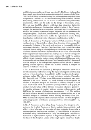 194 S. Deferme et al.
and high-throughput pharmacological screening [9]. The biggest challenge lies
in accurately screening a large number of compounds in a short period of time.
This can be achieved by cassette dosing (i.e., simultaneous testing of different
compounds in 1 mixture, N > 1). The cassette dosing method can save valuable
time, money, and resources, and can be used to achieve structure–permeability
relationships, which can be useful in the design of bioavailable drugs.
However, care should be taken to avoid drug–drug interactions during the
coincubation and analysis. Another often applied technique is that of cassette
analysis: the permeability screening of the compounds is performed separately,
but after the screening experiment samples are pooled and the compounds are
analyzed together. Automation, miniaturization, shorter cell culturing time,
and analytical advances have also enabled the exploration of cassette dosing
in cell culture models to drive the efﬁciencies even higher (see further).
8.2.2.1.2. Evaluation of Prodrugs for Enhanced Oral Absorption: Prodrug
synthesis is one of the methods to enhance drug absorption of low permeability
compounds. Evaluation of the use of prodrugs in an in vivo model is difﬁcult
and resource-intensive. Therefore, Caco-2 cells have been extensively used to
assess the relative ability of various prodrugs to enhance the transport of drugs
across the intestinal epithelium. In our laboratory, Caco-2 cells have been used
to investigate the absorption of antiviral prodrugs and to evaluate strategies to
enhance the absorption of esterase-sensitive prodrugs [11, 162, 6]. The addition
of fruit extracts containing various esters resulted in a threefold increase in the
transport of tenofovir disoproxil across Caco-2 monolayers [162]. Compared
with the transport of the active parent compound adefovir, the use of an ester
prodrug, adefovir dipivoxil, resulted in a 100-fold increase in transport of
adefovir in the Caco-2 model [6].
8.2.2.1.3. Evaluation and Selection of Absorption Enhancers: The Caco-2
model is routinely used for assessing the impact of excipients used in drug
delivery systems to enhance bioavailability and for mechanistic absorption-
enhancer studies. The effects of several excipients, including Cremophor
EL, Tween 80, and PEG-300, on the bidirectional transport of taxol were
evaluated in the Caco-2 system [59]. After inclusion of the excipients, an
increase in absorptive transport and a decrease in secretory transport of taxol
could be observed, which was due to the (partial) inhibition of P-gp [59]. In
another study, the effect of four different permeation enhancers (palmitoyl-
DL-carnitine chloride, N-trimethyl chitosan chloride, sodium caprate, and
EGTA) on the transport of clondronate was evaluated [114]. The addition
of several of these permeation enhancers to the transport medium led to an
increased transport of clondronate without reducing the viability of the cells.
Other examples of compounds that have been evaluated for their absorption-
enhancing properties in the Caco-2 system can be found in literature [115, 143,
110, 109].
8.2.2.1.4. Assessment of Drug–Drug, Drug–Food, and Drug–Excipient Inter-
action at the Level of Transporters: Carrier-mediated transport (inﬂux and
efﬂux), which inﬂuences the absorption of drug molecules, is generally a
saturable process. This raises the possibility of competition for an enzyme or
transporter during coadministration of a drug and an excipient. Drug interac-
tions result in higher or lower exposure to drugs than would be predicted on
the basis of the absorption kinetics of the single agents. Since Caco-2 cells
 