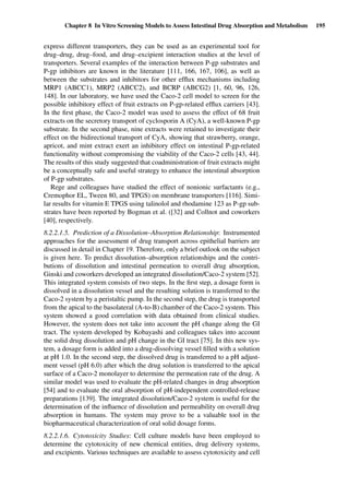 Chapter 8 In Vitro Screening Models to Assess Intestinal Drug Absorption and Metabolism 195
express different transporters, they can be used as an experimental tool for
drug–drug, drug–food, and drug–excipient interaction studies at the level of
transporters. Several examples of the interaction between P-gp substrates and
P-gp inhibitors are known in the literature [111, 166, 167, 106], as well as
between the substrates and inhibitors for other efﬂux mechanisms including
MRP1 (ABCC1), MRP2 (ABCC2), and BCRP (ABCG2) [1, 60, 96, 126,
148]. In our laboratory, we have used the Caco-2 cell model to screen for the
possible inhibitory effect of fruit extracts on P-gp-related efﬂux carriers [43].
In the ﬁrst phase, the Caco-2 model was used to assess the effect of 68 fruit
extracts on the secretory transport of cyclosporin A (CyA), a well-known P-gp
substrate. In the second phase, nine extracts were retained to investigate their
effect on the bidirectional transport of CyA, showing that strawberry, orange,
apricot, and mint extract exert an inhibitory effect on intestinal P-gp-related
functionality without compromising the viability of the Caco-2 cells [43, 44].
The results of this study suggested that coadministration of fruit extracts might
be a conceptually safe and useful strategy to enhance the intestinal absorption
of P-gp substrates.
Rege and colleagues have studied the effect of nonionic surfactants (e.g.,
Cremophor EL, Tween 80, and TPGS) on membrane transporters [116]. Simi-
lar results for vitamin E TPGS using talinolol and rhodamine 123 as P-gp sub-
strates have been reported by Bogman et al. ([32] and Collnot and coworkers
[40], respectively.
8.2.2.1.5. Prediction of a Dissolution–Absorption Relationship: Instrumented
approaches for the assessment of drug transport across epithelial barriers are
discussed in detail in Chapter 19. Therefore, only a brief outlook on the subject
is given here. To predict dissolution–absorption relationships and the contri-
butions of dissolution and intestinal permeation to overall drug absorption,
Ginski and coworkers developed an integrated dissolution/Caco-2 system [52].
This integrated system consists of two steps. In the ﬁrst step, a dosage form is
dissolved in a dissolution vessel and the resulting solution is transferred to the
Caco-2 system by a peristaltic pump. In the second step, the drug is transported
from the apical to the basolateral (A-to-B) chamber of the Caco-2 system. This
system showed a good correlation with data obtained from clinical studies.
However, the system does not take into account the pH change along the GI
tract. The system developed by Kobayashi and colleagues takes into account
the solid drug dissolution and pH change in the GI tract [75]. In this new sys-
tem, a dosage form is added into a drug-dissolving vessel ﬁlled with a solution
at pH 1.0. In the second step, the dissolved drug is transferred to a pH adjust-
ment vessel (pH 6.0) after which the drug solution is transferred to the apical
surface of a Caco-2 monolayer to determine the permeation rate of the drug. A
similar model was used to evaluate the pH-related changes in drug absorption
[54] and to evaluate the oral absorption of pH-independent controlled-release
preparations [139]. The integrated dissolution/Caco-2 system is useful for the
determination of the inﬂuence of dissolution and permeability on overall drug
absorption in humans. The system may prove to be a valuable tool in the
biopharmaceutical characterization of oral solid dosage forms.
8.2.2.1.6. Cytotoxicity Studies: Cell culture models have been employed to
determine the cytotoxicity of new chemical entities, drug delivery systems,
and excipients. Various techniques are available to assess cytotoxicity and cell
 