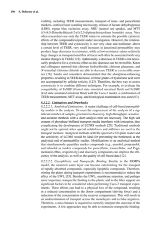 196 S. Deferme et al.
viability, including TEER measurements, transport of trans- and paracellular
markers, confocal laser scanning microscopy, release of lactate dehydrogenase
(LDH), trypan blue exclusion assay, NRU (neutral red uptake), and MTT
((3-(4,5-Dimethylthiazol-2-yl)-2,5-diphenyltetrazolium bromide) assay. Very
often researchers use only the TEER values to estimate the possible cytotoxic
effects of the compound/excipient under investigation. However, the relation-
ship between TEER and cytotoxicity is not very clear and nonlinear: above
a certain level of TEER, very small increases in junctional permeability may
produce large decreases in resistance, while at low-resistance values relatively
large changes in transjunctional ﬂux of tracer will often be associated with very
modest changes in TEER [121]. Additionally, a decrease in TEER is not neces-
sarily predictive for a cytotoxic effect as this decrease can be reversible. Kotze
and colleagues reported that chitosan hydrochloride, chitosan glutamate, and
N-trimethyl chitosan chloride are able to decrease TEER in a reversible man-
ner [78]. Sandri and coworkers demonstrated that the absorption-enhancing
properties, resulting in TEER decrease, of three grades of hyaluronic acid were
not accompanied by cellular toxicity [123]. Therefore, the best way to assess
cytotoxicity is to combine different techniques. For example, to evaluate the
compatibility of FaSSIF (Fasted state simulated intestinal ﬂuid) and FeSSIF
(Fed state simulated intestinal ﬂuid) with the Caco-2 model, a combination of
TEER measurement, MTT assay, and histological examination was used [63].
8.2.2.2. Limitations and Drawbacks
8.2.2.2.1. Analytical Limitations: A major challenge of cell-based permeabil-
ity models is the analysis. To meet the requirement of the analysis of a sig-
niﬁcant number of samples generated in discovery, high-throughput, sensitive,
and accurate methods with a short analysis time are necessary. The high salt
content of phosphate-buffered transport media interferes with ionization, thus
complicating the development of LC/MS methods [23]. Traditional methods
might not be optimal when special solubilizers and additives are used in the
transport medium. Analytical methods with the speed of a UV-plate reader and
the sensitivity of LC/MS would be ideal for preventing the bottleneck at the
analytical end of permeability studies. Modiﬁcations to an analytical method
that simultaneously quantiﬁes marker compounds (e.g., atenolol, propranolol,
and talinolol as marker compounds for paracellular, transcellular, and P-gp-
mediated efﬂux, respectively) and discovery compounds can improve the efﬁ-
ciency of the analysis, as well as the quality of cell-based data [12].
8.2.2.2.2. Cacophilicity and Nonspeciﬁc Binding: Similar to the PAMPA
model, the unstirred water layer can become rate-limiting for the transport
of rapidly absorbed compounds, especially lipophilic compounds. Therefore,
stirring the plates during transport experiments is recommended to reduce the
effect of the UWL [55]. Besides the UWL, membrane retention, and perhaps
more important, nonspeciﬁc binding to the plastic and to the ﬁlter support are
signiﬁcant factors to be considered when performing Caco-2 transport exper-
iments. These effects can lead to a physical loss of the compound, resulting
in a reduced concentration in the donor compartment (driving force) and a
reduction of the concentration in the receiver compartment. This will result in
an underestimation of transport across the monolayers and to false negatives.
Therefore, a mass balance is required to correctly interpret the outcome of the
experiments. A few approaches may be able to minimize nonspeciﬁc binding.
 