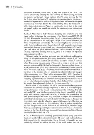 198 S. Deferme et al.
been made to reduce culture time [39, 86]. Fast growth of the Caco-2 cells
can be obtained by altering the ﬁlter support, the ﬁlter coating, the seed-
ing density, and the cell culture medium [23, 39]. After growing the cells
for 3 days using the Biocoat R
technique, the permeability of 18 passively
absorbed compounds was found to correlate well with the extent of absorption
in man [39]. However, due to the short culturing time, the expression of
efﬂux transporters, such as P-gp, was signiﬁcantly lower than in the origi-
nal model, making the model not suitable for mechanistic and bidirectional
studies.
8.2.2.3.2. Physiological Buffer Systems: Recently, a lot of efforts have been
made on how to increase the biorelevance of the Caco-2 model [63, 47, 64,
65, 105]. Historically, the media used for Caco-2 experiments were buffered at
pH 7.4 on both sides of the monolayer. The pH in the cellular interstice and
blood compartment is known to be 7.4. However, the pH in the upper GI tract
under fasted conditions ranges from 5.0 to 6.5, with an acidic microclimate
existing just above the epithelial cell layer estimated to be between 5.8 and 6.3
[90]. The pH of the apical medium can have a critical effect on the transport
of drugs, especially for drugs with a pKa close to 7, or when pH-dependent
transporters are involved.
Although useful for standard screening tests, the utility of a pH-gradient
setup can be questioned when performing mechanistic studies in the Caco-
2 system. Donor and acceptor solvents should indeed be similar or identical
when determining bidirectionality of transport in order to avoid bias from
external parameters [64]. Neuhoff and coworkers demonstrated the impact of
a pH gradient when performing bidirectional transport experiments of weak
bases and acids [101, 102]. The change of the unionized/ionized fraction of
the drugs in the presence of a pH-gradient may alter the observed transport
of the compounds by a “false” efﬂux component [101, 102]. Therefore, it
has been suggested to use the pH-gradient setup when performing standard
screening experiments for the absorptive ranking of compounds and to use an
iso-pH setup when performing mechanistic efﬂux studies or when compounds
are moving forward through the later development stages [64].
The inclusion of bile salts into the apical compartment has been proposed
to enhance the solubility of drug compounds, as well as to increase the phys-
iological relevance of the model. More complex media containing bile salts,
such as FaSSIF, have also been evaluated in the Caco-2 model [63, 65]. In a
study with 19 model compounds, no effect of FaSSIF was observed on the
total predictability of the model [65]. However, an impact was demonstrated
on the bidirectional transport of actively transported drugs and on the recovery,
permeability, and solubility of poorly water-soluble drugs [65]. The observed
differences were attributed to a P-gp inhibitory effect of sodium taurocholate,
micellar encapsulation, and/or increase of the solubility of lipophilic drugs.
When evaluating the possibility to use human intestinal ﬂuid as a biorelevant
medium in the Caco-2 model, an important P-gp attenuating effect of human
intestinal ﬂuid was observed [47].
8.2.2.3.3. Miniaturization: Currently, permeability studies using cell mono-
layers are conducted in automation-friendly 12- or 24-well multiwell plates.
Unfortunately, further miniaturization (96- or 384-well cell models) has been
technically difﬁcult to achieve because of the small surface area of the
 