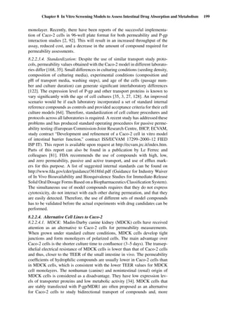 Chapter 8 In Vitro Screening Models to Assess Intestinal Drug Absorption and Metabolism 199
monolayer. Recently, there have been reports of the successful implementa-
tion of Caco-2 cells in 96-well plate format for both permeability and P-gp
interaction studies [2, 92]. This will result in an increased throughput of the
assay, reduced cost, and a decrease in the amount of compound required for
permeability assessments.
8.2.2.3.4. Standardization: Despite the use of similar transport study proto-
cols, permeability values obtained with the Caco-2 model in different laborato-
ries differ [168, 35]. Small differences in culturing conditions (seeding density,
composition of culturing media), experimental conditions (composition and
pH of transport media, washing steps), and age of the cells (passage num-
ber and culture duration) can generate signiﬁcant interlaboratory differences
[122]. The expression level of P-gp and other transport proteins is known to
vary signiﬁcantly with the age of cell cultures [35, 3, 27, 128]. An improved
scenario would be if each laboratory incorporated a set of standard internal
reference compounds as controls and provided acceptance criteria for their cell
culture models [64]. Therefore, standardization of cell culture procedures and
protocols across all laboratories is required. A recent study has addressed these
problems and has produced standard operating procedures for passive perme-
ability testing (European Commission-Joint Research Centre, IHCP, ECVAM,
study contract “Development and reﬁnement of a Caco-2 cell in vitro model
of intestinal barrier function,” contract ISS/ECVAM 17299–2000–12 FIED
ISP IT). This report is available upon request at http://ecvam.jrc.it/index.htm.
Parts of this report can also be found in a publication by Le Ferrec and
colleagues [81]. FDA recommends the use of compounds with high, low,
and zero permeability, passive and active transport, and use of efﬂux mark-
ers for this purpose. A list of suggested internal standards can be found on
http://www.fda.gov/cder/guidance/3618fnl.pdf (Guidance for Industry Waiver
of In Vivo Bioavailability and Bioequivalence Studies for Immediate-Release
Solid Oral Dosage Forms Based on a Biopharmaceutics Classiﬁcation System).
The simultaneous use of model compounds requires that they do not express
cytotoxicity, do not interact with each other during permeation, and that they
are easily detected. Therefore, the use of different sets of model compounds
has to be validated before the actual experiments with drug candidates can be
performed.
8.2.2.4. Alternative Cell Lines to Caco-2
8.2.2.4.1. MDCK: Madin-Darby canine kidney (MDCK) cells have received
attention as an alternative to Caco-2 cells for permeability measurements.
When grown under standard culture conditions, MDCK cells develop tight
junctions and form monolayers of polarized cells. The main advantage over
Caco-2 cells is the shorter culture time to conﬂuence (3–5 days). The transep-
ithelial electrical resistance of MDCK cells is lower than that of Caco-2 cells
and thus, closer to the TEER of the small intestine in vivo. The permeability
coefﬁcients of hydrophilic compounds are usually lower in Caco-2 cells than
in MDCK cells, which is consistent with the lower TEER values for MDCK
cell monolayers. The nonhuman (canine) and nonintestinal (renal) origin of
MDCK cells is considered as a disadvantage. They have low expression lev-
els of transporter proteins and low metabolic activity [34]. MDCK cells that
are stably transfected with P-gp/MDR1 are often proposed as an alternative
for Caco-2 cells to study bidirectional transport of compounds and, more
 