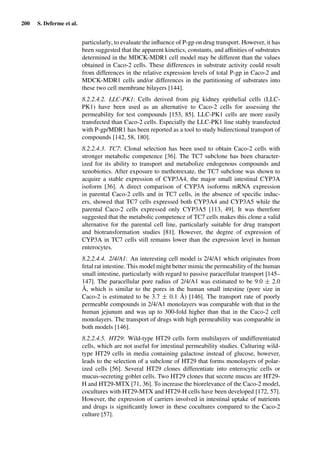 200 S. Deferme et al.
particularly, to evaluate the inﬂuence of P-gp on drug transport. However, it has
been suggested that the apparent kinetics, constants, and afﬁnities of substrates
determined in the MDCK-MDR1 cell model may be different than the values
obtained in Caco-2 cells. These differences in substrate activity could result
from differences in the relative expression levels of total P-gp in Caco-2 and
MDCK-MDR1 cells and/or differences in the partitioning of substrates into
these two cell membrane bilayers [144].
8.2.2.4.2. LLC-PK1: Cells derived from pig kidney epithelial cells (LLC-
PK1) have been used as an alternative to Caco-2 cells for assessing the
permeability for test compounds [153, 85]. LLC-PK1 cells are more easily
transfected than Caco-2 cells. Especially the LLC-PK1 line stably transfected
with P-gp/MDR1 has been reported as a tool to study bidirectional transport of
compounds [142, 58, 180].
8.2.2.4.3. TC7: Clonal selection has been used to obtain Caco-2 cells with
stronger metabolic competence [36]. The TC7 subclone has been character-
ized for its ability to transport and metabolize endogenous compounds and
xenobiotics. After exposure to methotrexate, the TC7 subclone was shown to
acquire a stable expression of CYP3A4, the major small intestinal CYP3A
isoform [36]. A direct comparison of CYP3A isoforms mRNA expression
in parental Caco-2 cells and in TC7 cells, in the absence of speciﬁc induc-
ers, showed that TC7 cells expressed both CYP3A4 and CYP3A5 while the
parental Caco-2 cells expressed only CYP3A5 [113, 49]. It was therefore
suggested that the metabolic competence of TC7 cells makes this clone a valid
alternative for the parental cell line, particularly suitable for drug transport
and biotransformation studies [81]. However, the degree of expression of
CYP3A in TC7 cells still remains lower than the expression level in human
enterocytes.
8.2.2.4.4. 2/4/A1: An interesting cell model is 2/4/A1 which originates from
fetal rat intestine. This model might better mimic the permeability of the human
small intestine, particularly with regard to passive paracellular transport [145–
147]. The paracellular pore radius of 2/4/A1 was estimated to be 9.0 ± 2.0
Å, which is similar to the pores in the human small intestine (pore size in
Caco-2 is estimated to be 3.7 ± 0.1 Å) [146]. The transport rate of poorly
permeable compounds in 2/4/A1 monolayers was comparable with that in the
human jejunum and was up to 300-fold higher than that in the Caco-2 cell
monolayers. The transport of drugs with high permeability was comparable in
both models [146].
8.2.2.4.5. HT29: Wild-type HT29 cells form multilayers of undifferentiated
cells, which are not useful for intestinal permeability studies. Culturing wild-
type HT29 cells in media containing galactose instead of glucose, however,
leads to the selection of a subclone of HT29 that forms monolayers of polar-
ized cells [56]. Several HT29 clones differentiate into enterocytic cells or
mucus-secreting goblet cells. Two HT29 clones that secrete mucus are HT29-
H and HT29-MTX [71, 36]. To increase the biorelevance of the Caco-2 model,
cocultures with HT29-MTX and HT29-H cells have been developed [172, 57].
However, the expression of carriers involved in intestinal uptake of nutrients
and drugs is signiﬁcantly lower in these cocultures compared to the Caco-2
culture [57].
 