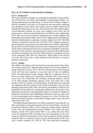 Chapter 8 In Vitro Screening Models to Assess Intestinal Drug Absorption and Metabolism 201
8.2.3. Ex Vivo Models (Ussing Chambers Technique)
8.2.3.1. Background
The Ussing chambers technique was originally developed by Ussing and Zer-
ahn [160] and has since been used frequently in physiological studies con-
cerning pharmacology and physiology of ion and water transport. Chapter 3
discusses available in situ and ex vivo models for the assessment of intestinal
drug absorption in more detail. The original setup was further reﬁned for GI
permeability determinations by Grass and Sweetana [53]. The method utilizes
excised intestinal segments (in some cases stripped of the serosa and the
muscle layers), which are mounted between two diffusion cell compartments
[157]. The serosal and the mucosal compartments are usually supplied with
Krebs-Ringer bicarbonate buffer, which can be supplemented with additional
elements including glucose, glutamate, fumarate, and pyruvate [44]. The buffer
solution is continuously gassed with an O2:CO2 (95:5, carbogen) mixture to
provide sufﬁcient oxygen tension for maintaining tissue viability. Additionally,
this gas lift [53] creates a ﬂuid circulation in both compartments, thereby reduc-
ing the effect of the unstirred water layer on transport of lipophilic compounds.
In order to avoid sometimes annoying foaming, especially when high amounts
of proteins or surfactants are used in the buffer solutions, a stirring rotor system
can be employed [156]. The test compound is added either to the mucosal
or serosal side of the tissue to study transport in the absorptive or secretory
direction, respectively.
8.2.3.2. Viability
The viability and integrity of the intestinal tissue mounted in the Ussing cham-
bers remain controversial. Although drug transport in the Ussing chambers is
usually followed for up to 150 or 180 min, intestinal edema and disruption
of the villi have been reported to occur after only 20 min of incubation
[107]. The phenomenon of edge damage might be an important factor in
the loss of tissue viability [21], especially in chambers with a small exposed
tissue area [135]. Polentarutti and coworkers monitored different sections
of rat small intestine (duodenum, jejunum, ileum, and colon) over a time
period of 180 min looking at the permeability of propranolol and mannitol
in combination with the evolution of the electrical parameters and some mor-
phological parameters [108]. They showed that permeability coefﬁcients for
propranolol and mannitol were signiﬁcantly inﬂuenced by the duration of the
experiment and that these time-dependent changes were related to changes in
bioelectrical parameters and morphological alterations. However, other stud-
ies have demonstrated active transport of glucose for at least 120 min com-
bined with limited transport of paracellular leakage markers, and a preserved
ultrastructure [53, 132].
Electrophysiological parameters are widely accepted for monitoring the via-
bility and integrity of intestinal segments in the Ussing chambers. In general,
the potential difference (PD) is said to reﬂect the voltage gradient generated
by the tissue, the transepithelial resistance (TEER or RT) reﬂects the tissue
integrity, and the short circuit current (SCC or ISC) reﬂects the ionic ﬂuxes
across the epithelium [108]. Excluding tissue for experimental use by mea-
suring the bioelectrical parameters of the intestinal segment before initiating
transport studies is a common strategy to ensure sufﬁcient quality of the tissue
and to reduce variability [83, 158, 44, 152]. The bioelectrical parameters,
 