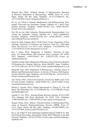 Contributors xxi
Nilanjan Roy, Ph.D., National Institute of Pharmaceutical Education
& Research, Department of Biotechnology, NIPER, Sector 67, S.A.S.
Nagar, Punjab 160 062, India, Telephone: +91 172 2214682-87, Fax:
+91 172 2214692, E-mail: nilanjanroy@niper.ac.in
Dr. rer. nat. Ulrich F. Schaefer, Biopharmazie und Pharmazeutische Tech-
nologie, Universität des Saarlandes, Campus, Gebäude A4 1, 66123 Saar-
brücken, Germany, Telephone: +49 681 302 2019, Fax: +49 681 302 4677,
E-mail: ufs@rz.uni-saarland.de
Prof. Dr. rer. nat. Marc Schneider, Pharmazeutische Nanotechnologie, Uni-
versität des Saarlandes, Campus, Gebäude A4 1, 66123 Saarbrücken,
Germany, Telephone: +49 681 302 2438, Fax: +49 681 302 4677, E-mail:
marc.schneider@mx.uni-saarland.de
David de Semir Frappart, Ph.D., UCSF Cancer Center, Department of Der-
matology, University of California, San Francisco, Suite 471, 2340 Sutter
Street, San Francisco, CA 94115, USA, Telephone: +1 415 502 5638, Fax:
+1 415 502 8218, E-mail: ddesemir@cc.ucsf.edu
Eric J. Smart, Ph.D., Department of Pediatrics, University of Ken-
tucky, 423 Sanders-Brown, 800 Limestone Street, Lexington, KY 40536,
USA, Telephone: +1 859 323 6412, Fax: +1 859 257 2120, E-mail: ejs-
mart@email.uky.edu
Tomohiro Terada, Ph.D., Department of Pharmacy, Kyoto University Hospital,
54 Kawahara-cho, Shogoin, Sakyo-ku, Kyoto 606-8507, Japan, Telephone:
+81 75 751 3586, Fax: +81 75 751 4207, E-mail: tomohiro@kuhp.kyoto-u.ac.jp
Masatoshi Tomi, Ph.D. Department of Pharmaceutics, Graduate School of
Medical and Pharmaceutical Sciences, University of Toyama, 2630 Sugitani,
Toyama 930-0194, Japan, Telephone: +81 76 434 7508, Fax: +81 76 434 5172,
E-mail: tomimasatoshi@yahoo.co.jp
Ann Tronde, Ph.D., Clinical Development, AstraZeneca R&D Lund, S-221
87 Lund, Sweden, Telephone: +46 46 33 6482, Fax: +46 46 33 6666, E-mail:
ann.tronde@astrazeneca.com
Michael I. Ugwoke, Ph.D., Disphar International bv, Tolweg 15, 3741 LM
Baarn, The Netherlands, Tel: +31 35 5280 429, Fax: +31 35 5480 585, E-mail:
ugwoke@disphar.com
Annette S. Uss, Ph.D., Schering-Plough Research Institute, K-15-2-2700,
2015 Galloping Hill Road, Kenilworth, NJ 07033, USA, Telephone:
+1 908 740 3696, Fax: +1 908 740 2916, E-mail: annette.uss@spcorp.com
Jitender Verma, M.Sc. (Pharm.), National Institute of Pharmaceutical Edu-
cation & Research, Pharmacoinformatics Division, NIPER, Sector 67,
S.A.S. Nagar, Punjab 160 062, India, Telephone: +91 986 7589850, Fax:
+91 172 2214692, E-mail: jeetu270@yahoo.co.in
Dr. sc. nat. Esther H. Vock, Boehringer Ingelheim Pharma GmbH & Co. KG,
Non-Clinical Drug Safety, Birkendorfer Straße 88397 Biberach an der Riß,
Germany, Telephone: +49 7351 54 97912, E-mail: esther.vock@bc.boehringer-
ingelheim.com
 