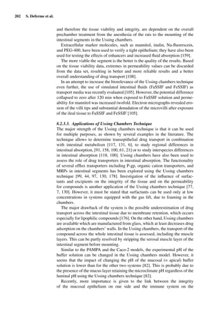 202 S. Deferme et al.
and therefore the tissue viability and integrity, are dependent on the overall
prechamber treatment from the anesthesia of the rats to the mounting of the
intestinal segments in the Ussing chambers.
Extracellular marker molecules, such as mannitol, inulin, Na-ﬂuorescein,
and PEG-400, have been used to verify a tight epithelium; they have also been
used for testing the effects of enhancers and increased ﬂuid absorption [159].
The more viable the segment is the better is the quality of the results. Based
on the tissue viability data, extremes in permeability values can be discarded
from the data set, resulting in better and more reliable results and a better
overall understanding of drug transport [108].
In an attempt to increase the biorelevance of the Ussing chambers technique
even further, the use of simulated intestinal ﬂuids (FaSSIF and FeSSIF) as
transport media was recently evaluated [105]. However, the potential difference
collapsed to zero after 120 min when exposed to FaSSIF solution and perme-
ability for mannitol was increased twofold. Electron micrographs revealed ero-
sion of the villi tips and substantial denudation of the microvilli after exposure
of the ileal tissue to FaSSIF and FeSSIF [105].
8.2.3.3. Applications of Ussing Chambers Technique
The major strength of the Ussing chambers technique is that it can be used
for multiple purposes, as shown by several examples in the literature. The
technique allows to determine transepithelial drug transport in combination
with intestinal metabolism [117, 131, 6], to study regional differences in
intestinal absorption, [91, 158, 100, 61, 21] or to study interspecies differences
in intestinal absorption [118, 100]. Ussing chambers have also been used to
assess the role of drug transporters in intestinal absorption. The functionality
of several efﬂux transporters including P-gp, organic cation transporters, and
MRPs in intestinal segments has been explored using the Ussing chambers
technique [99, 44, 97, 130, 178]. Investigation of the inﬂuence of surfac-
tants and excipients on the integrity of the tissue and on the permeability
for compounds is another application of the Ussing chambers technique [77,
7, 130]. However, it must be stated that surfactants can be used only at low
concentrations in systems equipped with the gas lift, due to foaming in the
chambers.
The major drawback of the system is the possible underestimation of drug
transport across the intestinal tissue due to membrane retention, which occurs
especially for lipophilic compounds [176]. On the other hand, Ussing chambers
are available which are manufactured from glass, which at least decreases drug
adsorption on the chambers’ walls. In the Ussing chambers, the transport of the
compound across the whole intestinal tissue is assessed, including the muscle
layers. This can be partly resolved by stripping the serosal muscle layer of the
intestinal segment before mounting.
Similar to the PAMPA and the Caco-2 models, the experimental pH of the
buffer solution can be changed in the Ussing chambers model. However, it
seems that the impact of changing the pH of the mucosal (= apical) buffer
solution is lower than for the other two systems [82]. This is probably due to
the presence of the mucus layer retaining the microclimate pH regardless of the
luminal pH using the Ussing chambers technique [82].
Recently, more importance is given to the link between the integrity
of the mucosal epithelium on one side and the immune system on the
 