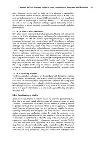 Chapter 8 In Vitro Screening Models to Assess Intestinal Drug Absorption and Metabolism 203
other. Intestinal models used to study the local changes in permeability
and the barrier function related to different diseases, such as Crohn’s dis-
ease and inﬂammatory bowel disease (IBD), are mainly in vivo models pre-
treated with an immunological challenge. However, ex vivo animal mod-
els such as the Ussing chambers technique appear particularly useful to
obtain insights in altered intestinal permeability to macromolecules including
proteins [133].
8.2.3.4. In Vitro-In Vivo Correlations
Only a few studies on the correlation between data obtained with rat intestinal
tissue in the Ussing chambers system and human absorption data have been
performed [83, 158, 100, 169]. In a ﬁrst report, the permeability of 12 passively
transported compounds was compared using the Ussing chambers technique
with rat intestinal tissue and single-pass perfusion in human jejunum [83].
Although very similar rank orders were obtained with both techniques, per-
meability values were ﬁvefold higher in humans compared to rats. However, in
a direct comparison of porcine, rat, and human intestinal tissue with the Ussing
chambers technique, Nejdfors and coworkers found a higher permeability in
rat compared to human intestinal tissue [100]. Watanabe and colleagues used
the Ussing chambers method with rat intestinal tissue to predict the absorption
of poorly water-soluble drugs in man [169]. Another study with 19 selected
drug compounds with a wide range of physicochemical properties showed that
the Ussing chambers model using rat intestinal segments was a very useful
method to classify compounds with high and low permeability according to the
BCS [158].
8.2.3.5. Concluding Remarks
The Ussing chambers technique is not designed as a high-throughput screening
tool. However, when correctly used as a mechanistic secondary screening tool,
well-suited for evaluation of new drug candidates, data from the Ussing cham-
bers technique are more closely related to the in vivo situation than many of the
other biological models available [159]. Clearly, none of the models discussed
above will qualify individually as a universally applicable drug absorption
screening tool.
8.2.4. Combination of Models
After discussing different models to predict the intestinal permeability, it is
clear that a universal model which includes all parameters does not exist.
Therefore, a combination of different in vitro models is generally required
to predict intestinal drug absorption. Often a tiered approach is applied,
which involves high-throughput (but less predictive) models for primary
screening followed by low-throughput (but more predictive) models for sec-
ondary screening and mechanistic studies. To obtain the maximum perme-
ability/absorption information in the least amount of time with minimal use
of resources, a combination of PAMPA along with unidirectional Caco-2
experiments (A-to-B permeability) is becoming increasingly popular [72, 24].
Kerns and colleagues made suggestions for a tiered approach: during early
drug discovery all compounds can be rapidly screened using PAMPA at a low
and neutral pH in order to assess passive diffusion permeability as a potential
for GI and cell assay permeation. During lead identiﬁcation and optimization
 