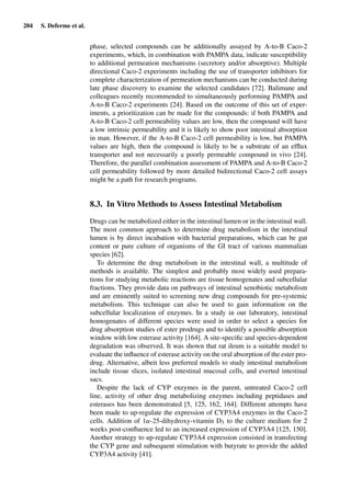 204 S. Deferme et al.
phase, selected compounds can be additionally assayed by A-to-B Caco-2
experiments, which, in combination with PAMPA data, indicate susceptibility
to additional permeation mechanisms (secretory and/or absorptive). Multiple
directional Caco-2 experiments including the use of transporter inhibitors for
complete characterization of permeation mechanisms can be conducted during
late phase discovery to examine the selected candidates [72]. Balimane and
colleagues recently recommended to simultaneously performing PAMPA and
A-to-B Caco-2 experiments [24]. Based on the outcome of this set of exper-
iments, a prioritization can be made for the compounds: if both PAMPA and
A-to-B Caco-2 cell permeability values are low, then the compound will have
a low intrinsic permeability and it is likely to show poor intestinal absorption
in man. However, if the A-to-B Caco-2 cell permeability is low, but PAMPA
values are high, then the compound is likely to be a substrate of an efﬂux
transporter and not necessarily a poorly permeable compound in vivo [24].
Therefore, the parallel combination assessment of PAMPA and A-to-B Caco-2
cell permeability followed by more detailed bidirectional Caco-2 cell assays
might be a path for research programs.
8.3. In Vitro Methods to Assess Intestinal Metabolism
Drugs can be metabolized either in the intestinal lumen or in the intestinal wall.
The most common approach to determine drug metabolism in the intestinal
lumen is by direct incubation with bacterial preparations, which can be gut
content or pure culture of organisms of the GI tract of various mammalian
species [62].
To determine the drug metabolism in the intestinal wall, a multitude of
methods is available. The simplest and probably most widely used prepara-
tions for studying metabolic reactions are tissue homogenates and subcellular
fractions. They provide data on pathways of intestinal xenobiotic metabolism
and are eminently suited to screening new drug compounds for pre-systemic
metabolism. This technique can also be used to gain information on the
subcellular localization of enzymes. In a study in our laboratory, intestinal
homogenates of different species were used in order to select a species for
drug absorption studies of ester prodrugs and to identify a possible absorption
window with low esterase activity [164]. A site-speciﬁc and species-dependent
degradation was observed. It was shown that rat ileum is a suitable model to
evaluate the inﬂuence of esterase activity on the oral absorption of the ester pro-
drug. Alternative, albeit less preferred models to study intestinal metabolism
include tissue slices, isolated intestinal mucosal cells, and everted intestinal
sacs.
Despite the lack of CYP enzymes in the parent, untreated Caco-2 cell
line, activity of other drug metabolizing enzymes including peptidases and
esterases has been demonstrated [5, 125, 162, 164]. Different attempts have
been made to up-regulate the expression of CYP3A4 enzymes in the Caco-2
cells. Addition of 1α-25-dihydroxy-vitamin D3 to the culture medium for 2
weeks post-conﬂuence led to an increased expression of CYP3A4 [125, 150].
Another strategy to up-regulate CYP3A4 expression consisted in transfecting
the CYP gene and subsequent stimulation with butyrate to provide the added
CYP3A4 activity [41].
 