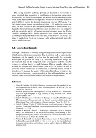 Chapter 8 In Vitro Screening Models to Assess Intestinal Drug Absorption and Metabolism 205
The Ussing chambers technique provides an excellent ex vivo model to
study intestinal drug absorption in combination with intestinal metabolism.
In this model, all the different enzymes are present at their normal expression
levels. It has been used to assess segmental differences in intestinal metabolic
activity [98], to explore the dynamic relationship between CYP3A and P-gp
[66], to investigate human intestinal metabolism [132], and to investigate the
effect of fruit extracts on the absorption/metabolism of sulfasalazine [97].
Recently, the metabolic activity of human small intestinal slices was compared
with the metabolic activity of human intestinal segments using the Ussing
chambers technique [161]. Similar metabolic rates, which were more than
2-fold higher than published microsomal data, were observed for phase I and
phase II metabolism. The tissue remained viable and metabolically active for
up to 4 h in both set-ups.
8.4. Concluding Remarks
Although a lot of effort is currently being put in optimization and improvement
of different models to assess intestinal drug absorption, such as increasing the
biorelevance of the models, it is clear that the ideal model does not exist.
Based upon the goal of the study (e.g., screening, mechanistic study), the
development stage of the compound under investigation, and the available
resources, a choice has to be made between different models, taking into
account the strengths and limitations of every model. In order to be able to
draw the correct conclusions, a combination of different models should be
considered. To increase the quality of the data obtained and to improve the
intra- and interlaboratory comparison of these data, additional efforts are still
required on the standardization and validation of the different models.
References
1. Allen JD, Schinkel AH (2002) Multidrug resistance and pharmacological pro-
tection mediated by the breast cancer resistance protein (BCRP/ABCG2). Mol
Cancer Ther 1:427–434.
2. Alsenz J, Haenel E (2003) Development of a 7-day, 96-well Caco-2 permeability
assay with high-throughput of P-gp screening in drug discovery. Eur J Pharm
Biopharm 58:99–105.
3. Anderle P, Rakhmanova V, Woodford K, Zerangue N, Sadee W (2003) Messenger
RNA expression of transporter and ion channel genes in undifferentiated and
differentiated Caco-2 cells compared to human intestines. Pharm Res 20:3–15.
4. Anderle P, Huang Y, Sadee W (2004) Intestinal membrane transport of drugs and
nutrients: Genomics of membrane transporters using expression microarrays. Eur
J Pharm Sci 21:17–24.
5. Annaert P, Kinget R, Naesens L, de Clercq E, Augustijns P (1997) Transport,
uptake, and metabolism of the bis(pivaloyloxymethyl)-ester prodrug of 9-(2-
phosphonylmethoxyethyl)adenine in an in vitro cell culture system of the intesti-
nal mucosa (Caco-2). Pharm Res 14:492–496.
6. Annaert P, Tukker JJ, Van Gelder J, Naesens L, de Clercq E, Van den Mooter
G, Kinget R, Augustijns P (2000) In vitro, ex vivo, and in situ intestinal absorp-
tion characteristics of the antiviral ester prodrug adefovir dipivoxil. J Pharm Sci
89:1054–1062.
 