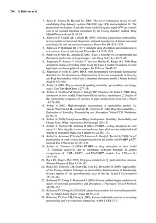 206 S. Deferme et al.
7. Araya H, Tomita M, Hayashi M (2006) The novel formulation design of self-
emulsifying drug delivery systems (SEDDS) type O/W microemulsion III: The
permeation mechanism of a poorly water soluble drug entrapped O/W microemul-
sion in rat isolated intestinal membrane by the Ussing chamber method. Drug
Metab Pharmacokinet 21:45–53.
8. Artursson P, Ungell AL, Löfroth JE (1993) Selective paracellular permeability
in two models of intestinal absorption: cultured monolayers of human intestinal
epithelial cells and rat intestinal segments. Pharm Res 10:1123–1129.
9. Artursson P, Borchardt RT (1997) Intestinal drug absorption and metabolism in
cell cultures: Caco-2 and beyond. Pharm Res 14:1655–1658.
10. Artursson P, Palm K, Luthman K (2001) Caco-2 monolayers in experimental and
theoretical predictions of drug transport. Adv Drug Deliv Rev 46:27–43.
11. Augustijns P, Annaert P, Heylen P, Van den Mooter G, Kinget R (1998) Drug
absorption studies of prodrug esters using the Caco-2 model: Evaluation of ester
hydrolysis and transepithelial transport. Int J Pharm 166:45–53.
12. Augustijns P, Mols R (2004) HPLC with programmed wavelength ﬂuorescence
detection for the simultaneous determination of marker compounds of integrity
and P-gp functionality in the Caco-2 intestinal absorption model. J Pharm Biomed
Anal 34:971–978.
13. Avdeef A (2001) Physicochemical proﬁling (solubility, permeability, and charge
state). Curr Top Med Chem 1:277–351.
14. Avdeef A, Strafford M, Block E, Balogh MP, Chambliss W, Kahn I (2001) Drug
absorption in vitro model: Filter-immobilized artiﬁcial membranes. 2. Studies of
the permeability properties of lactones in piper methysticum forst. Eur J Pharm
14:271–280.
15. Avdeef A (2002) High-throughput measurement of permeability proﬁles. In:
Van de Waterbeemd H, Lennernäs H, Arturrson P (Eds) Drug Bioavailability—
Estimation of Solubility, Permeability and Absorption. Wiley-VCH, Weinheim,
pp 46–70.
16. Avdeef A (2003) Absorption and Drug Development: Solubility, Permeability and
Charge State. Wiley-Interscience, Hoboken pp 128–137.
17. Avdeef A, Nielsen PE, Tsinman O (2004) PAMPA—a drug absorption in vitro
model 11. Matching the in vivo unstirred water layer thickness by individual-well
stirring in microtitre plates. Eur J Pharm Sci 22:365–374.
18. Avdeef A, Artursson P, Neuhoff S, Lazorova L, Grasjö J, Tavelin S (2005) Caco-2
permeability of weakly basic drugs predicted with the double-sink PAMPA pKﬂux
a
method. Eur J Pharm Sci 24:333–349.
19. Avdeef A, Tsinman O (2006) PAMPA—a drug absorption in vitro model
13. Chemical selectivity due to membrane hydrogen bonding: In combo
comparisons of HDM-, DOPC-, and DS-PAMPA models. Eur J Pharm Sci
28:43–50.
20. Back DJ, Rogers SM (1987) First-pass metabolism by gastrointestinal mucosa.
Aliment Pharmacol Ther 1:339–357.
21. Bajka BH, Gillespie CM, Steeb CB, Read LC, Howarth GS (2003) Applicability
of the Ussing chamber technique to permeability determinations in functionally
distinct regions of the gastrointestinal tract in the rat. Scand J Gastroenterol
38:732–741.
22. Balimane PV, Chong S, Morrison RA (2000) Current methodologies used for eval-
uation of intestinal permeability and absorption. J Pharmacol Toxicol Methods
44:301–312.
23. Balimane PV, Chong S (2005) Cell culture-based models for intestinal permeabil-
ity: A critique. Drug Discov Today 10:335–343.
24. Balimane PV, Han YH, Chong S (2006) Current industrial practices of assessing
permeability and P-glycoprotein interaction. AAPS J 8:E1–E13.
 