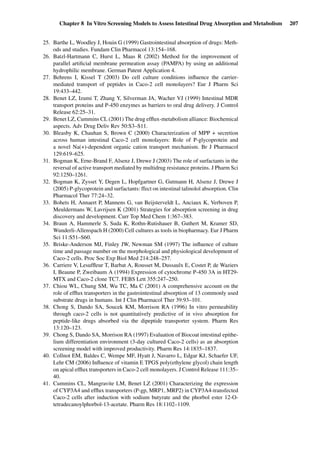 Chapter 8 In Vitro Screening Models to Assess Intestinal Drug Absorption and Metabolism 207
25. Barthe L, Woodley J, Houin G (1999) Gastrointestinal absorption of drugs: Meth-
ods and studies. Fundam Clin Pharmacol 13:154–168.
26. Batzl-Hartmann C, Hurst L, Maas R (2002) Method for the improvement of
parallel artiﬁcial membrane permeation assay (PAMPA) by using an additional
hydrophilic membrane. German Patent Application 4.
27. Behrens I, Kissel T (2003) Do cell culture conditions inﬂuence the carrier-
mediated transport of peptides in Caco-2 cell monolayers? Eur J Pharm Sci
19:433–442.
28. Benet LZ, Izumi T, Zhang Y, Silverman JA, Wacher VJ (1999) Intestinal MDR
transport proteins and P-450 enzymes as barriers to oral drug delivery. J Control
Release 62:25–31.
29. Benet LZ, Cummins CL (2001) The drug efﬂux-metabolism alliance: Biochemical
aspects. Adv Drug Deliv Rev 50:S3–S11.
30. Bleasby K, Chauhan S, Brown C (2000) Characterization of MPP + secretion
across human intestinal Caco-2 cell monolayers: Role of P-glycoprotein and
a novel Na(+)-dependent organic cation transport mechanism. Br J Pharmacol
129:619–625.
31. Bogman K, Erne-Brand F, Alsenz J, Drewe J (2003) The role of surfactants in the
reversal of active transport mediated by multidrug resistance proteins. J Pharm Sci
92:1250–1261.
32. Bogman K, Zysset Y, Degen L, Hopfgartner G, Gutmann H, Alsenz J, Drewe J
(2005) P-glycoprotein and surfactants: ffect on intestinal talinolol absorption. Clin
Pharmacol Ther 77:24–32.
33. Bohets H, Annaert P, Mannens G, van Beijsterveldt L, Anciaux K, Verboven P,
Meuldermans W, Lavrijsen K (2001) Strategies for absorption screening in drug
discovery and development. Curr Top Med Chem 1:367–383.
34. Braun A, Hammerle S, Suda K, Rothn-Rutishauer B, Guthert M, Kramer SD,
Wunderli-Allenspach H (2000) Cell cultures as tools in biopharmacy. Eur J Pharm
Sci 11:S51–S60.
35. Briske-Anderson MJ, Finley JW, Newman SM (1997) The inﬂuence of culture
time and passage number on the morphological and physiological development of
Caco-2 cells. Proc Soc Exp Biol Med 214:248–257.
36. Carriere V, Lesufﬂeur T, Barbat A, Rousset M, Dussaulx E, Costet P, de Waziers
I, Beaune P, Zweibaum A (1994) Expression of cytochrome P-450 3A in HT29-
MTX and Caco-2 clone TC7. FEBS Lett 355:247–250.
37. Chiou WL, Chung SM, Wu TC, Ma C (2001) A comprehensive account on the
role of efﬂux transporters in the gastrointestinal absorption of 13 commonly used
substrate drugs in humans. Int J Clin Pharmacol Ther 39:93–101.
38. Chong S, Dando SA, Soucek KM, Morrison RA (1996) In vitro permeability
through caco-2 cells is not quantitatively predictive of in vivo absorption for
peptide-like drugs absorbed via the dipeptide transporter system. Pharm Res
13:120–123.
39. Chong S, Dando SA, Morrison RA (1997) Evaluation of Biocoat intestinal epithe-
lium differentiation environment (3-day cultured Caco-2 cells) as an absorption
screening model with improved productivity. Pharm Res 14:1835–1837.
40. Collnot EM, Baldes C, Wempe MF, Hyatt J, Navarro L, Edgar KJ, Schaefer UF,
Lehr CM (2006) Inﬂuence of vitamin E TPGS poly(ethylene glycol) chain length
on apical efﬂux transporters in Caco-2 cell monolayers. J Control Release 111:35–
40.
41. Cummins CL, Mangravite LM, Benet LZ (2001) Characterizing the expression
of CYP3A4 and efﬂux transporters (P-gp, MRP1, MRP2) in CYP3A4-transfected
Caco-2 cells after induction with sodium butyrate and the phorbol ester 12-O-
tetradecanoylphorbol-13-acetate. Pharm Res 18:1102–1109.
 