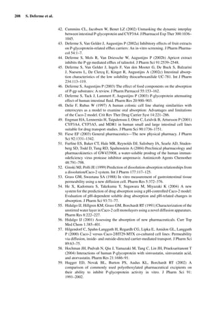 208 S. Deferme et al.
42. Cummins CL, Jacobsen W, Benet LZ (2002) Unmasking the dynamic interplay
between intestinal P-glycoprotein and CYP3A4. J Pharmacol Exp Ther 300:1036–
1045.
43. Deferme S, Van Gelder J, Augustijns P (2002a) Inhibitory effects of fruit extracts
on P-glycoprotein-related efﬂux carriers: An in-vitro screening. J Pharm Pharma-
col 54:1–7.
44. Deferme S, Mols R, Van Driessche W, Augustijns P (2002b) Apricot extract
inhibits the P-gp mediated efﬂux of talinolol. J Pharm Sci 91:2539–2548.
45. Deferme S, Van Gelder J, Ingels F, Van den Mooter G, De Buck S, Balzarini
J, Naesens L, De Clercq E, Kinget R, Augustijns A (2002c) Intestinal absorp-
tion characteristics of the low solubility thiocarboxanilide UC-781. Int J Pharm
234:113–119.
46. Deferme S, Augustijns P (2003) The effect of food components on the absorption
of P-gp substrates: A review. J Pharm Parmacol 55:153–162.
47. Deferme S, Tack J, Lammert F, Augustijns P (2003) P-glycoprotein attenuating
effect of human intestinal ﬂuid. Pharm Res 20:900–903.
48. Delie F, Rubas W (1997) A human colonic cell line sharing similarities with
enterocytes as a model to examine oral absorption: Advantages and limitations
of the Caco-2 model. Crit Rev Ther Drug Carrier Syst 14:221–286.
49. Engman HA, Lennernäs H, Taipalensuu J, Otter C, Leidvik B, Artursson P (2001)
CYP3A4, CYP3A5, and MDR1 in human small and large intestinal cell lines
suitable for drug transport studies. J Pharm Sci 90:1736–1751.
50. Fiese EF (2003) General pharmaceutics—The new physical pharmacy. J Pharm
Sci 92:1331–1342.
51. Furﬁne ES, Baker CT, Hale MR, Reynolds DJ, Salisbury JA, Searle AD, Studen-
berg SD, Todd D, Tung RD, Spaltenstein A (2004) Preclinical pharmacology and
pharmacokinetics of GW433908, a water-soluble prodrug of the human immun-
odeﬁciency virus protease inhibitor amprenavir. Antimicrob Agents Chemother
48:791–798.
52. Ginski MJ, Polli JE (1999) Prediction of dissolution-absorption relationships from
a dissolution/Caco-2 system. Int J Pharm 177:117–125.
53. Grass GM, Sweetana SA (1988) In vitro measurement of gastrointestinal tissue
permeability using a new diffusion cell. Pharm Res 5:372–376.
54. He X, Kadomura S, Takekuma Y, Sugawara M, Miyazaki K (2004) A new
system for the prediction of drug absorption using a pH-controlled Caco-2 model:
Evaluation of pH-dependent soluble drug absorption and pH-related changes in
absorption. J Pharm Sci 93:71–77.
55. Hidalgo IJ, Hillgren KM, Grass GM, Borchardt RT (1991) Characterization of the
unstirred water layer in Caco-2 cell monolayers using a novel diffusion apparaturs.
Pharm Res 8:222–227.
56. Hidalgo IJ (2001) Assessing the absorption of new pharmaceuticals. Curr Top
Med Chem 1:385–401.
57. Hilgendorf C, Spahn-Langguth H, Regardh CG, Lipka E, Amidon GL, Langguth
P (2000) Caco-2 versus Caco-2/HT29-MTX co-cultured cell lines: Permeability
via diffusion, inside- and outside-directed carrier-mediated transport. J Pharm Sci
89:63–75.
58. Hochman JH, Pudvah N, Qiu J, Yamazaki M, Tang C, Lin JH, Prueksaritanont T
(2004) Interactions of human P-glycoprotein with simvastatin, simvastatin acid,
and atorvastatin. Pharm Res 21:1686–91.
59. Hugger ED, Novak BL, Burton PS, Audus KL, Borchardt RT (2002) A
comparison of commonly used polyethoxylated pharmaceutical excipients on
their ability to inhibit P-glycoprotein activity in vitro. J Pharm Sci 91:
1991–2002.
 