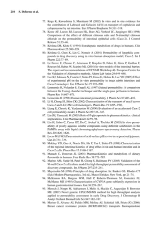 210 S. Deferme et al.
77. Koga K, Kawashima S, Murakami M (2002) In vitro and in situ evidence for
the contribution of Labrasol and Gelucire 44/14 on transport of cephalexin and
cefoperazone by rat intestine. Eur J Pharm Biopharm 54:311–318.
78. Kotze AF, Leeuw BJ, Luessen HL, Boer AG, Verhoef JC, Junginger HE (1998)
Comparison of the effect of different chitosan salts and N-trimethyl chitosan
chloride on the permeability of intestinal epithelial cells (Caco-2). J Control
Release 51:35–46.
79. Krishna DR, Klotz U (1994) Extrahepatic metabolism of drugs in humans. Clin
Pharmacokinet 25:300–328.
80. Krishna G, Chen K, Lin C, Nomeir A (2001) Permeability of lipophilic com-
pounds in drug discovery using in vitro human absorption model, Caco-2. Int J
Pharm 222:77–89.
81. Le Ferrec E, Chesne C, Artursson P, Brayden D, Fabre G, Gires P, Guillou F,
Rousset M, Rubas W, Scarino ML (2001) In vitro models of the intestinal barrier.
The report and recommendations of ECVAM Workshop 46. European Centre for
the Validation of Alternative methods. Altern Lab Anim 29:649–668.
82. Lee KJ, Johnson N, Castelo J, Sinko PJ, Grass G, Holme K, Lee YH (2005) Effect
of experimental pH on the in vitro permeability in intact rabbit intestines and
Caco-2 monolayer. Eur J Pharm Sci 25:193–200.
83. Lennernäs H, Nylander S, Ungell AL (1997) Jejunal permeability: A comparison
between the Ussing chamber technique and the single-pass perfusion in humans.
Pharm Res 14:667–671.
84. Lennernäs H (1998) Human intestinal permeability. J Pharm Sci 87:403–410.
85. Li H, Chung SJ, Shim CK (2002) Characterization of the transport of uracil across
Caco-2 and LLC-PK1 cell monolayers. Pharm Res 19:1495–1501.
86. Liang E, Chessic K, Yazdananian M (2000) Evaluation of an accelerated Caoc-2
cell permeability model. J Pharm Sci 89:336–345.
87. Lin JH, Yamazaki M (2003) Role of P-glycoprotein in pharmacokinetics: clinical
implications. Clin Pharmacokinet 42:59–98.
88. Liu H, Sabus C, Carter GT, Du C, Avdeef A, Tischler M (2003) In vitro perme-
ability of poorly aqueous soluble compounds using different solubilizers in the
PAMPA assay with liquid chromatography/mass spectrometry detection. Pharm
Res 20:1820–1826.
89. Lucas M (1983) Determination of acid surface pH in vivo in rat proximal jejunum.
Gut 24:734–739.
90. Makhey VD, Guo A, Norris DA, Hu P, Yan J, Sinko PJ (1998) Characterization
of the regional intestinal kinetics of drug efﬂux in rat and human intestine and in
Caco-2 cells. Pharm Res 15:1160–1167.
91. Manach C, Donovan JL (2004) Pharmacokinetics and metabolism of dietary
ﬂavonoids in humans. Free Radic Res 38:771–785.
92. Marino AM, Yarde M, Patel H, Chong S, Balimane PV (2005) Validation of the
96 well Caco-2 cell culture model for high throughput permeability assessment of
discovery compounds. Int J Pharm 297:235–241.
93. Mayersohn M (1996) Principles of drug absorption. In: Banker GS, Rhodes CT
(Eds) Modern Pharmaceutics, 3rd ed., Marcel Dekker, New York, pp 21–74.
94. McKinnon RA, Burgess WM, Hall P, Roberts-Thomson SJ, Gonzalez FJ,
McManus ME (1995) Characterization of CYP3A gene subfamily expression in
human gastrointestinal tissues. Gut 36:259–267.
95. Mensch J, Noppe M, Adriaensen J, Melis A, Mackie C, Augustijns P, Brewster
ME (2007) Novel generic UPLC/MS/MS method for high throughput analysis
applied to permeability assessment in early Drug Discovery. J Chromatogr B
Analyt Technol Biomed Life Sci 847:182–187.
96. Merino G, Alvarez AI, Pulido MM, Molina AJ, Schinkel AH, Prieto JG (2006)
Breast cancer resistance protein (BCRP/ABCG2) transports ﬂuoroquinolone
 