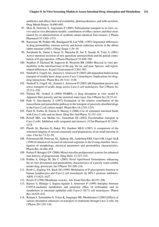 Chapter 8 In Vitro Screening Models to Assess Intestinal Drug Absorption and Metabolism 211
antibiotics and affects their oral availability, pharmacokinetics, and milk secretion.
Drug Metab Dispos 34:690–695.
97. Mols R, Deferme S, Augustijns P (2005) Sulfasalazine transport in in-vitro, ex-
vivo and in-vivo absorption models: contribution of efﬂux carriers and their mod-
ulation by co-administration of synthetic nature-identical fruit extracts. J Pharm
Pharmacol 57:1565–1573.
98. Narawane M, Podder SK, Bundgaard H, Lee VHL (1993) Segmental differences
in drug permeability, esterase activity and ketone reductase activity in the albino
rabbit intestine (1993). J Drug Target 1:29–39.
99. Naruhashi K, Tamai I, Inoue N, Muraoka H, Sai Y, Suzuki N, Tsuji A (2001)
Active intestinal secretion of new quinolone antimicrobials and the partial contri-
bution of P-glycoprotein. J Pharm Pharmacol 53:699–709.
100. Nejdfors P, Ekelund M, Jeppsson B, Weström BR (2000) Mucosal in vitro per-
meability in the intestinal tract of the pig, the rat, and man: Species- and region-
related differences. Scand J Gastroenterol 5:501–507.
101. Neuhoff S, Ungell AL, Zamora I, Artursson P (2003) pH-dependent bidirectional
transport of weakly basic drugs across Caco-2 monolayers: Implications for drug-
drug interactions. Pharm Res 20:1141–1148.
102. Neuhoff S, Ungell AL, Zamora I, Artursson P (2005) pH-Dependent passive and
active transport of acidic drugs across Caco-2 cell monolayers. Eur J Pharm Sci
25:211–220.
103. Nielsen PE, Avdeef A (2004) PAMPA—a drug absorption in vitro model 8.
Apparent ﬁlter porosity and the unstirred water layer. Eur J Pharm Sci 22:33–41.
104. Pade V, Stavchansky S (1997) Estimation of the relative contribution of the
transcellular and paracellular pathway to the transport of passively absorbed drugs
in the Caco-2 cell culture model. Pharm Res 14:1210–1215.
105. Patel N, Forbes B, Eskola S, Murray J (2006) Use of simulated intestinal ﬂuids
with Caco-2 cells and rat ileum. Drug Dev Ind Pharm 32:151–161.
106. Perloff MD, von Moltke LL, Greenblatt DJ (2002) Fexofenadine transport in
Caco-2 cells: Inhibition with verapamil and ritonavir. J Clin Pharmacol 42:1269–
1274.
107. Plumb JA, Burston D, Baker TG, Gardner MLG (1987) A comparison of the
structural integrity of several commonly used preparations of rat small intestine in
vitro. Clin Sci 73:53–59.
108. Polentarutti BI, Peterson AL, Sjöberg AK, Anderberg EKI, Utter LM, Ungel ALB
(1999) Evaluation of excised rat intestinal segments in the Ussing chamber: Inves-
tigation of morphology, electrical parameters and permeability characteristics.
Pharm Res 16:446–454.
109. Potluri P, Betageri GV (2006) Mixed-micellar proliposomal systems for enhanced
oral delivery of progesterone. Drug Deliv 13:227–232.
110. Prabhu S, Ortega M, Ma C (2005) Novel lipid-based formulations enhancing
the in vitro dissolution and permeability characteristics of a poorly water-soluble
model drug, piroxicam. Int J Pharm 301:209–216.
111. Proﬁt L, Eagling VA, Back DJ (1999) Modulation of P-glycoprotein function in
human lymphocytes and Caco-2 cell monolayers by HIV-1 protease inhibitors.
AIDS 13:1623–1627.
112. Proulx P (1996) Membrane vesicles. Adv Food Nutr Res 40:197–206.
113. Raeissi S, Hidalgo I, Segura-Aguilar J, Artursson P (1999) Interplay between
CYP3A-mediated metabolism and polarized efﬂux of terfenadine and its
metabolism in intestinal epithelial cells Caco-2 (TC7) cell monolayers. Pharm
Res 16:625–632.
114. Raiman J, Tormalehto S, Yritys K, Junginger HE, Monkkonen J (2003) Effects of
various absorption enhancers on transport of clodronate through Caco-2 cells. Int
J Pharm 261:129–136.
 