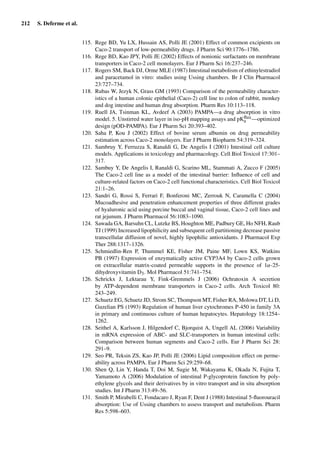 212 S. Deferme et al.
115. Rege BD, Yu LX, Hussain AS, Polli JE (2001) Effect of common excipients on
Caco-2 transport of low-permeability drugs. J Pharm Sci 90:1776–1786.
116. Rege BD, Kao JPY, Polli JE (2002) Effects of nonionic surfactants on membrane
transporters in Caco-2 cell monolayers. Eur J Pharm Sci 16:237–246.
117. Rogers SM, Back DJ, Orme MLE (1987) Intestinal metabolism of ethinylestradiol
and paracetamol in vitro: studies using Ussing chambers. Br J Clin Pharmacol
23:727–734.
118. Rubas W, Jezyk N, Grass GM (1993) Comparison of the permeability character-
istics of a human colonic epithelial (Caco-2) cell line to colon of rabbit, monkey
and dog intestine and human drug absorption. Pharm Res 10:113–118.
119. Ruell JA, Tsinman KL, Avdeef A (2003) PAMPA—a drug absorption in vitro
model. 5. Unstirred water layer in iso-pH mapping assays and pKﬂux
a —optimized
design (pOD-PAMPA). Eur J Pharm Sci 20:393–402.
120. Saha P, Kou J (2002) Effect of bovine serum albumin on drug permeability
estimation across Caco-2 monolayers. Eur J Pharm Biopharm 54:319–324.
121. Sambruy Y, Ferruzza S, Ranaldi G, De Angelis I (2001) Intestinal cell culture
models. Applications in toxicology and pharmacology. Cell Biol Toxicol 17:301–
317.
122. Sambuy Y, De Angelis I, Ranaldi G, Scarino ML, Stammati A, Zucco F (2005)
The Caco-2 cell line as a model of the intestinal barrier: Inﬂuence of cell and
culture-related factors on Caco-2 cell functional characteristics. Cell Biol Toxicol
21:1–26.
123. Sandri G, Rossi S, Ferrari F, Bonferoni MC, Zerrouk N, Caramella C (2004)
Mucoadhesive and penetration enhancement properties of three different grades
of hyaluronic acid using porcine buccal and vaginal tissue, Caco-2 cell lines and
rat jejunum. J Pharm Pharmacol 56:1083–1090.
124. Sawada GA, Barsuhn CL, Lutzke BS, Houghton ME, Padbury GE, Ho NFH, Raub
TJ (1999) Increased lipophilicity and subsequent cell partitioning decrease passive
transcellular diffusion of novel, highly lipophilic antioxidants. J Pharmacol Exp
Ther 288:1317–1326.
125. Schmiedlin-Ren P, Thummel KE, Fisher JM, Paine MF, Lown KS, Watkins
PB (1997) Expression of enzymatically active CYP3A4 by Caco-2 cells grown
on extracellular matrix-coated permeable supports in the presence of 1α-25-
dihydroxyvitamin D3. Mol Pharmacol 51:741–754.
126. Schrickx J, Lektarau Y, Fink-Gremmels J (2006) Ochratoxin A secretion
by ATP-dependent membrane transporters in Caco-2 cells. Arch Toxicol 80:
243–249.
127. Schuetz EG, Schuetz JD, Strom SC, Thompson MT, Fisher RA, Molowa DT, Li D,
Guzelian PS (1993) Regulation of human liver cytochromes P-450 in family 3A
in primary and continuous culture of human hepatocytes. Hepatology 18:1254–
1262.
128. Seithel A, Karlsson J, Hilgendorf C, Bjorquist A, Ungell AL (2006) Variability
in mRNA expression of ABC- and SLC-transporters in human intestinal cells:
Comparison between human segments and Caco-2 cells. Eur J Pharm Sci 28:
291–9.
129. Seo PR, Teksin ZS, Kao JP, Polli JE (2006) Lipid composition effect on perme-
ability across PAMPA. Eur J Pharm Sci 29:259–68.
130. Shen Q, Lin Y, Handa T, Doi M, Sugie M, Wakayama K, Okada N, Fujita T,
Yamamoto A (2006) Modulation of intestinal P-glycoprotein function by poly-
ethylene glycols and their derivatives by in vitro transport and in situ absorption
studies. Int J Pharm 313:49–56.
131. Smith P, Mirabelli C, Fondacaro J, Ryan F, Dent J (1988) Intestinal 5-ﬂuorouracil
absorption: Use of Ussing chambers to assess transport and metabolism. Pharm
Res 5:598–603.
 