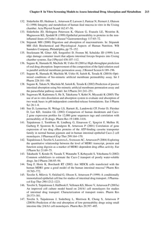 Chapter 8 In Vitro Screening Models to Assess Intestinal Drug Absorption and Metabolism 213
132. Söderholm JD, Hedman L, Artursson P, Larsson J, Pantzar N, Permert J, Olaison
G (1998) Integrity and metabolism of human ileal mucosa in vitro in the Ussing
chamber. Acta Physiol Scand 162:47–56.
133. Söderholm JD, Holmgren Petersson K, Olaison G, Franzén LE, Weström B,
Magnusson KE, Sjodahl R (1999) Epithelial permeability to proteins in the non-
inﬂamed ileum of Crohn’s disease? Gastroenterology 117:65–72.
134. Stipanuk MH (2000) Digestion and absorption of macronutrients. In: Stipanuk
MH (Ed) Biochemical and Physiological Aspects of Human Nutrition. WB
Saunders Company, Philadelphia, pp 75–152.
135. Stockmann M, Gitter AH, Sorgenfrei D, Fromm M, Schulzke JD (1999) Low
edge damage container insert that adjusts intestinal forceps biopsies into Ussing
chamber systems. Eur J Physiol 438:107–112.
136. Sugano K, Hamada H, Machida M, Ushio H (2001a) High-throughput prediction
of oral drug absorption: Improvement of the composition of the lipid solution used
in parallel artiﬁcial membrane permeation assay. J Biomol Screen 6:189–196.
137. Sugano K, Hamada H, Machida M, Ushio H, Saitoh K, Terada K (2001b) Opti-
mized conditions of bio-mimetic artiﬁcial membrane permeability assay. Int J
Pharm 228:181–188.
138. Sugano K, Takata N, Machida M, Saitoh K, Terada K (2002) Prediction of passive
intestinal absorption using bio-mimetic artiﬁcial membrane permeation assay and
the paracellular pathway model. Int J Pharm 241:241–251.
139. Sugawara M, Kadomura S, He X, Takekuma Y, Kohri N, Miyazaki K (2005) The
use of an in vitro dissolution and absorption system to evaluate oral absorption of
two weak bases in pH-independent controlled-release formulations. Eur J Pharm
Sci 26:1–8.
140. Sun D, Lennernas H, Welage LS, Barnett JL, Landowski CP, Foster D, Fleisher
D, Lee KD, Amidon GL (2002) Comparison of human duodenum and Caco-
2 gene expression proﬁles for 12,000 gene sequences tags and correlation with
permeability of 26 drugs. Pharm Res 19:1400–1416.
141. Taipalensuu J, Tornblom H, Lindberg G, Einarsson C, Sjoqvist F, Melhus H,
Garberg P, Sjostrom B, Lundgren B, Artursson P (2001) Correlation of gene
expression of ten drug efﬂux proteins of the ATP-binding cassette transporter
family in normal human jejunum and in human intestinal epithelial Caco-2 cell
monolayers. J Pharmacol Exp Ther 299:164–170.
142. Taipalensuu J, Tavelin S, Lazorova L, Svensson AC, Artursson P (2004) Exploring
the quantitative relationship between the level of MDR1 transcript, protein and
function using digoxin as a marker of MDR1-dependent drug efﬂux activity. Eur
J Pharm Sci 21:69–75.
143. Takahashi Y, Kondo H, Yasuda T, Watanabe T, Kobayashi S, Yokohama S (2002)
Common solubilizers to estimate the Caco-2 transport of poorly water-soluble
drugs. Int J Pharm 246:85–94.
144. Tang F, Horie K, Borchardt RT (2002) Are MDCK cells transfected with the
human MDR1 gene a good model of the human intestinal mucosa? Pharm Res
19:765–772.
145. Tavelin S, Milovic V, Ocklind G, Olsson S, Artursson P (1999) A conditionally
immortalized epithelial cell line for studies of intestinal drug transport. J Pharma-
col Exp Ther 290:1212–1221.
146. Tavelin S, Taipalensuu J, Hallbook F, Vellonen KS, Moore V, Artursson P (2003a)
An improved cell culture model based on 2/4/A1 cell monolayers for studies
of intestinal drug transport: Characterization of transport routes. Pharm Res
20:373–381.
147. Tavelin S, Taipalensuu J, Soderberg L, Morrison R, Chong S, Artursson P
(2003b) Prediction of the oral absorption of low-permeability drugs using small
intestine-like 2/4/A1 cell monolayers. Pharm Res 20:397–405.
 