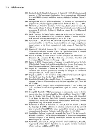 214 S. Deferme et al.
148. Teodori E, Dei S, Martelli C, Scapecchi S, Gualtieri F (2006) The functions and
structure of ABC transporters: Implications for the design of new inhibitors of
P-gp and MRP1 to control multidrug resistance (MDR). Curr Drug Targets 7:
893–909.
149. Thompson M, Krull UJ, Worsfold PJ (1980) The structure and electrochemical
properties of a polymer-supportd lipid biosensor. Anal Chim Acta 117:133–145.
150. Thummel KE, Brimer C, Yasuda K, Thottassery J, Senn T, Lin Y, Ishizuka H,
Kharasch E, Schuetz J, Schuetz E (2001) Transcriptional control of intestinal
cytochrome P-4503A by 1-alpha, 25-dihydroxy vitamin D3. Mol Pharmacol
60:1399–1406.
151. Tso P, Crissinger K (2000) Chapter 4: Overview of digestion and absorption. In:
Stipanuk M (Ed) Biochemical and Physiological Aspects of Human Nutrition.
W.B. Saunders Publisher, Philadelphia PA, USA, pp. 79–81.
152. Tsutsumi K, Li SK, Ghanem AH, Ho NFH, Higuchi WI (2003) A systematic
examination of the in vitro Ussing chamber and the in situ single-pass perfusion
model systems in rat ileum permeation of model solutes. J Pharm Sci 92:
344–359.
153. Thwaites DT, Hirst BH, Simmons NL (1993) Passive transepithelial absorption
of thyrotropin-releasing hormone (TRH) via a paracellular route in cultured
intestinal and renal epithelial cell lines. Pharm Res 10:674–681.
154. Tukker JJ (2000) In vitro methods for the assessment of permeability. In:
Dresmann JB, Lennernäs H (Eds) Oral Drug Absorption. Prediction and
Assessment. Marcel Dekker, New York, pp 51–72.
155. Tukker JJ (2002) Characterization of transport over epithelial barriers. In: Lehr
CM (Ed) Cell Culture Models of Biological Barriers. In-vitro Test Systems for
Drug Absorption and Delivery. Taylor and Francis, London, pp 52–61.
156. Ungell AL, Andreasson A, Lundin K, Utter L (1992) Effects of enzymatic
inhibition and increased paracellular shunting on transport of vasopressin
analogues in the rat. J Pharm Sci 81:640–645.
157. Ungell AL (1997) In vitro absorption studies and their relevance to absorption
from the GI tract. Drug Dev Ind Pharm 23:879–892.
158. Ungell AL, Nylander S, Bergstrand S, Sjönerg A, Lennernäs H (1998) Membrane
transport of drugs in different regions of the intestinal tract of the rat. J Pharm Sci
87:360–366.
159. Ungell AL (2002) Transport studies using intestinal tissue ex vivo. In: Lehr CM
(Ed) Cell Culture Models of Biological Barriers. Taylor and Francis, London, pp
164–188.
160. Ussing HH, Zerahn K (1951) Active transport of sodium as the source of electric
current in the short-circuited isolated frog skin. Acta Physiol Scand 23:110–127.
161. Van de Kerkhof EG, Ungell AL, Sjoberg AK, de Jager MH, Hilgendorf
C, de Graaf IA, Groothuis GG (2006) Innovative methods to study human
intestinal drug metabolism: Precision-cut slices compared with Ussing chamber
preparations. Drug Metab Dispos 34:1893–902.
162. Van Gelder J, Annaert P, Naesens L, de Clercq E, Van den Mooter G, Kinget
R, Augustijns P (1999) Inhibition of intestinal metabolism of the antiviral
ester prodrug bis(POC)-PMPA by nature-identical fruit extracts as a strategy to
enhance its oral absorption: An in vitro study. Pharm Res 16:1035–1040.
163. Van Gelder J, Deferme S, Annaert P, Naesens L, De Clercq E, Van den Mooter G,
Kinget R, Augustijs P (2000a) Increased absorption of the antiviral ester prodrug
tenofovir disoproxil in rat ileum by inhibiting its intestinal metabolism. Drug
Metab Dispos 28:1394–1396.
164. Van Gelder J, Shaﬁee M, de Clercq E, Penninckx F, Van den Mooter G, Kinget R,
Augustijns P (2000b) Species-dependent and site-speciﬁc intestinal metabolism
of ester prodrugs. Int J Pharm 205:93–100.
 