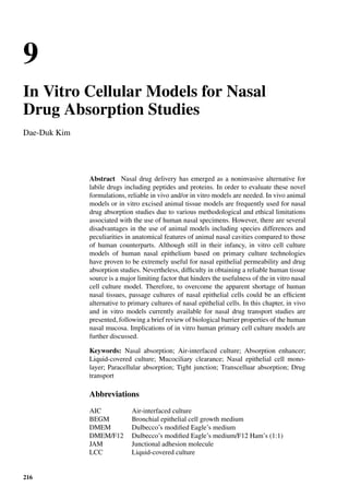 9
In Vitro Cellular Models for Nasal
Drug Absorption Studies
Dae-Duk Kim
Abstract Nasal drug delivery has emerged as a noninvasive alternative for
labile drugs including peptides and proteins. In order to evaluate these novel
formulations, reliable in vivo and/or in vitro models are needed. In vivo animal
models or in vitro excised animal tissue models are frequently used for nasal
drug absorption studies due to various methodological and ethical limitations
associated with the use of human nasal specimens. However, there are several
disadvantages in the use of animal models including species differences and
peculiarities in anatomical features of animal nasal cavities compared to those
of human counterparts. Although still in their infancy, in vitro cell culture
models of human nasal epithelium based on primary culture technologies
have proven to be extremely useful for nasal epithelial permeability and drug
absorption studies. Nevertheless, difﬁculty in obtaining a reliable human tissue
source is a major limiting factor that hinders the usefulness of the in vitro nasal
cell culture model. Therefore, to overcome the apparent shortage of human
nasal tissues, passage cultures of nasal epithelial cells could be an efﬁcient
alternative to primary cultures of nasal epithelial cells. In this chapter, in vivo
and in vitro models currently available for nasal drug transport studies are
presented, following a brief review of biological barrier properties of the human
nasal mucosa. Implications of in vitro human primary cell culture models are
further discussed.
Keywords: Nasal absorption; Air-interfaced culture; Absorption enhancer;
Liquid-covered culture; Mucociliary clearance; Nasal epithelial cell mono-
layer; Paracellular absorption; Tight junction; Transcelluar absorption; Drug
transport
Abbreviations
AIC Air-interfaced culture
BEGM Bronchial epithelial cell growth medium
DMEM Dulbecco’s modiﬁed Eagle’s medium
DMEM/F12 Dulbecco’s modiﬁed Eagle’s medium/F12 Ham’s (1:1)
JAM Junctional adhesion molecule
LCC Liquid-covered culture
216
 