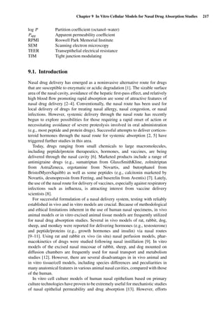 Chapter 9 In Vitro Cellular Models for Nasal Drug Absorption Studies 217
log P Partition coefﬁcient (octanol–water)
Papp Apparent permeability coefﬁcient
RPMI Roswell Park Memorial Institute
SEM Scanning electron microscopy
TEER Transepithelial electrical resistance
TJM Tight junction modulating
9.1. Introduction
Nasal drug delivery has emerged as a noninvasive alternative route for drugs
that are susceptible to enzymatic or acidic degradation [1]. The sizable surface
area of the nasal cavity, avoidance of the hepatic ﬁrst-pass effect, and relatively
high blood ﬂow promoting rapid absorption are some of attractive features of
nasal drug delivery [2–4]. Conventionally, the nasal route has been used for
local delivery of drugs for treating nasal allergy, nasal congestion, or nasal
infections. However, systemic delivery through the nasal route has recently
begun to explore possibilities for those requiring a rapid onset of action or
necessitating avoidance of severe proteolysis involved in oral administration
(e.g., most peptide and protein drugs). Successful attempts to deliver corticos-
teroid hormones through the nasal route for systemic absorption [2, 5] have
triggered further studies in this area.
Today, drugs ranging from small chemicals to large macromolecules,
including peptide/protein therapeutics, hormones, and vaccines, are being
delivered through the nasal cavity [6]. Marketed products include a range of
antimigraine drugs (e.g., sumatriptan from GlaxoSmithKline, zolmitriptan
from AstraZeneca, ergotamine from Novartis, and butorphanol from
BristolMyersSquibb) as well as some peptides (e.g., calcitonin marketed by
Novartis, desmopressin from Ferring, and buserelin from Aventis) [7]. Lately,
the use of the nasal route for delivery of vaccines, especially against respiratory
infections such as inﬂuenza, is attracting interest from vaccine delivery
scientists [8].
For successful formulation of a nasal delivery system, testing with reliably
established in vivo and in vitro models are crucial. Because of methodological
and ethical limitations inherent in the use of human nasal specimens, in vivo
animal models or in vitro excised animal tissue models are frequently utilized
for nasal drug absorption studies. Several in vivo models of rat, rabbit, dog,
sheep, and monkey were reported for delivering hormones (e.g., testosterone)
and peptide/proteins (e.g., growth hormones and insulin) via nasal routes
[9–11]. Using rat and rabbit ex vivo (in situ) nasal perfusion models, phar-
macokinetics of drugs were studied following nasal instillation [9]. In vitro
models of the excised nasal mucosae of rabbit, sheep, and dog mounted on
diffusion chambers are frequently used for nasal transport and metabolism
studies [12]. However, there are several disadvantages in in vivo animal and
in vitro tissue/cell models, including species differences and peculiarities in
many anatomical features in various animal nasal cavities, compared with those
of the human.
In vitro cell culture models of human nasal epithelium based on primary
culture technologies have proven to be extremely useful for mechanistic studies
of nasal epithelial permeability and drug absorption [13]. However, efforts
 